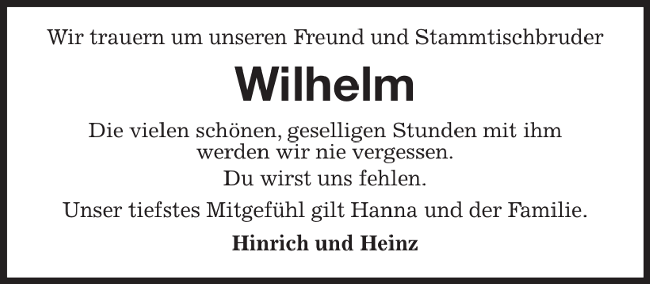 <p>Wir trauern um unseren Freund und Stammtischbruder<br />Wilhelm<br />Die vielen schönen, geselligen Stunden mit ihm<br />werden wir nie vergessen.<br />Du wirst uns fehlen.<br />Unser tiefstes Mitgefühl gilt Hanna und der Familie.<br />Hinrich und Heinz</p>