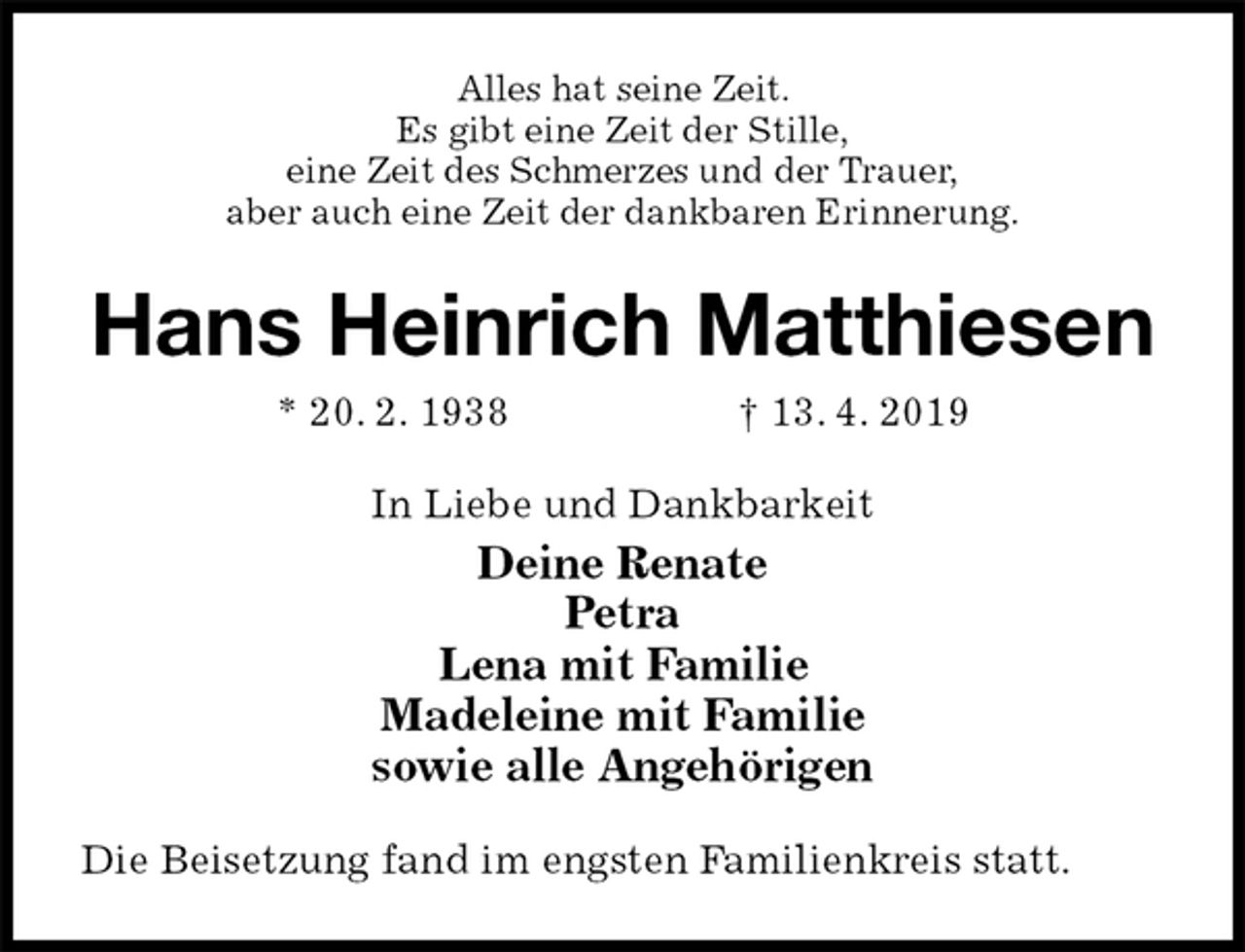 <p>Alles hat seine Zeit.<br />Es gibt eine Zeit der Stille,<br />eine Zeit des Schmerzes und der Trauer,<br />aber auch eine Zeit der dankbaren Erinnerung.<br />Hans Heinrich Matthiesen<br />* 20. 2. 1938 † 13. 4. 2019<br />In Liebe und Dankbarkeit<br />Deine Renate<br />Petra<br />Lena mit Familie<br />Madeleine mit Familie<br />sowie alle Angehörigen<br />Die Beisetzung fand im engsten Familienkreis statt.</p>