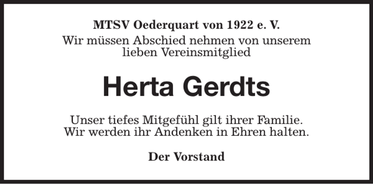 <p>MTSV Oederquart von 1922 e. V.<br />Wir müssen Abschied nehmen von unserem<br />lieben Vereinsmitglied<br />Herta Gerdts<br />Unser tiefes Mitgefühl gilt ihrer Familie.<br />Wir werden ihr Andenken in Ehren halten.</p><p>Der Vorstand</p>
