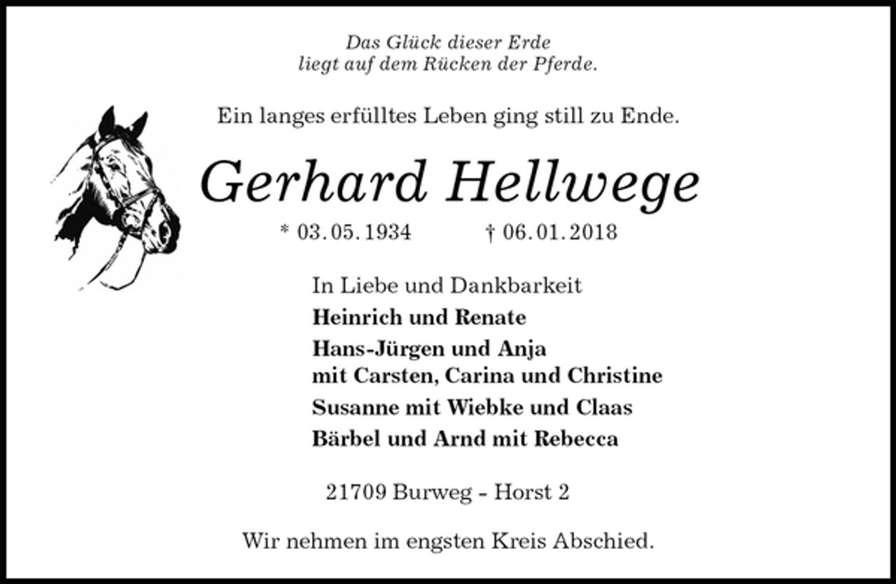 <p>Das Glück dieser Erde<br />liegt auf dem Rücken der Pferde.<br />Ein langes erfülltes Leben ging still zu Ende.<br />Gerhard Hellwege<br />* 03. 05. 1934 † 06. 01. 2018<br />In Liebe und Dankbarkeit<br />Heinrich und Renate<br />Hans-Jürgen und Anja<br />mit Carsten, Carina und Christine<br />Susanne mit Wiebke und Claas<br />Bärbel und Arnd mit Rebecca<br />21709 Burweg - Horst 2</p>
<p>Wir nehmen im engsten Kreis Abschied.</p>