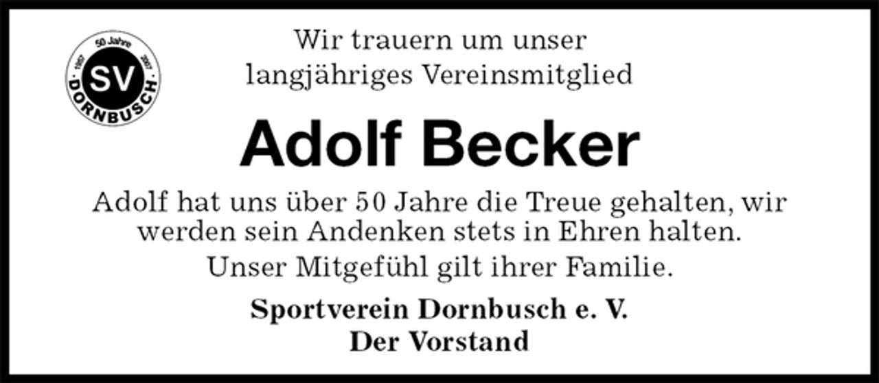 <p>Sportverein Dornbusch e. V.<br />Der Vorstand<br />Adolf Becker<br />Adolf hat uns über 50 Jahre die Treue gehalten, wir werden sein Andenken stets in Ehren halten.<br />Unser Mitgefühl gilt ihrer Familie.<br />Wir trauern um unser<br />langjähriges Vereinsmitglied</p>