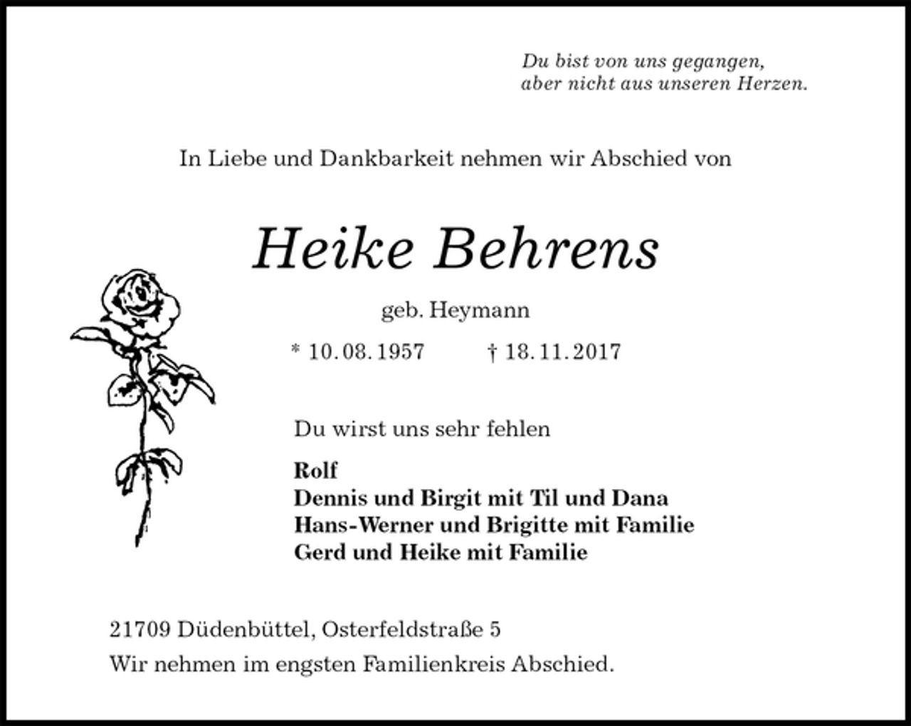 <p>Du bist von uns gegangen,<br />aber nicht aus unseren Herzen.<br />In Liebe und Dankbarkeit nehmen wir Abschied von<br />Heike Behrens<br />geb. Heymann<br />* 10. 08. 1957 † 18. 11. 2017<br />Du wirst uns sehr fehlen<br />Rolf<br />Dennis und Birgit mit Til und Dana<br />Hans-Werner und Brigitte mit Familie<br />Gerd und Heike mit Familie<br />21709 Düdenbüttel, Osterfeldstraße 5<br />Wir nehmen im engsten Familienkreis Abschied.</p>