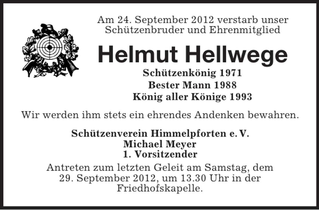<p>Am 24. September 2012 verstarb unser<br />Schützenbruder und Ehrenmitglied</p><p>Helmut Hellwege<br />Schützenkönig 1971<br />Bester Mann 1988<br />König aller Könige 1993<br />Wir werden ihm stets ein ehrendes Andenken bewahren.<br />Schützenverein Himmelpforten e. V.<br />Michael Meyer<br />1. Vorsitzender<br />Antreten zum letzten Geleit am Samstag, dem<br />29. September 2012, um 13.30 Uhr in der<br />Friedhofskapelle.</p>