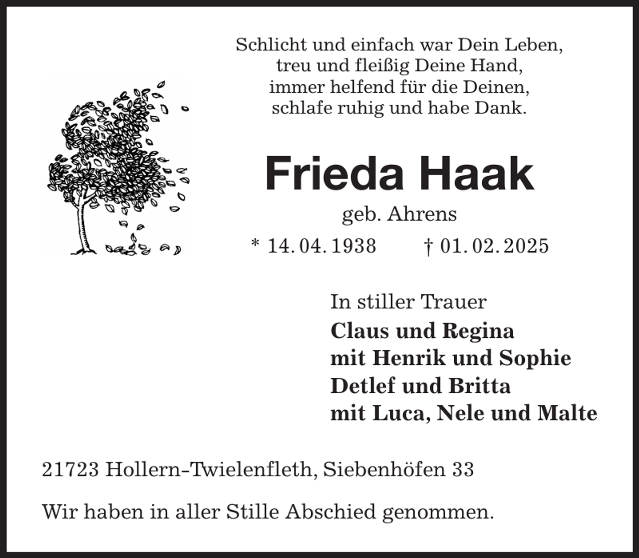 <p>Schlicht und einfach war Dein Leben,<br />treu und fleißig Deine Hand,<br />immer helfend für die Deinen,<br />schlafe ruhig und habe Dank.<br />Frieda Haak<br />geb. Ahrens<br />* 14. 04. 1938 † 01. 02. 2025<br />In stiller Trauer<br />Claus und Regina<br />mit Henrik und Sophie<br />Detlef und Britta<br />mit Luca, Nele und Malte<br />21723 Hollern-Twielenfleth, Siebenhöfen 33</p><p>Wir haben in aller Stille Abschied genommen.</p>