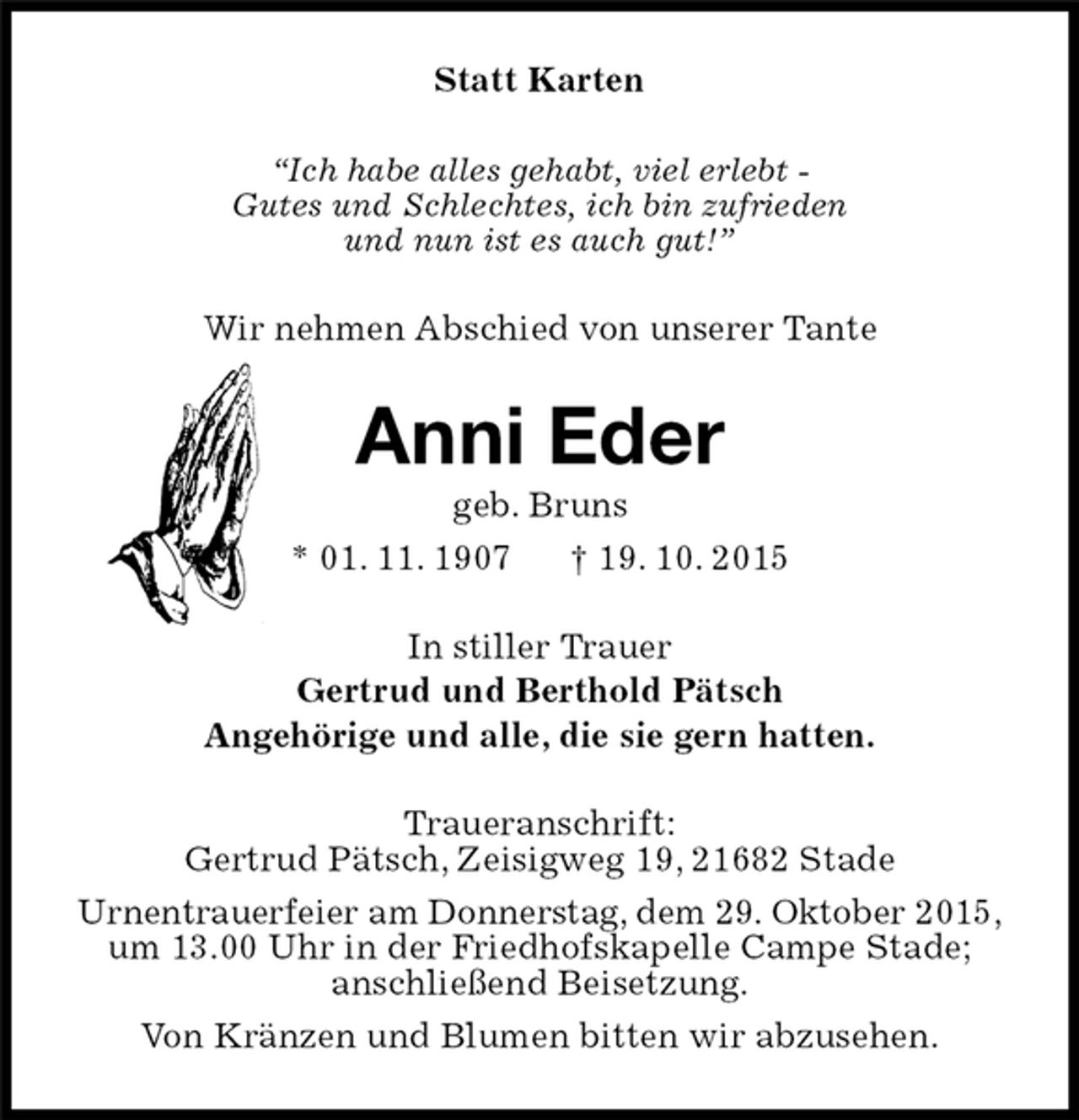 <p>Statt Karten<br />“Ich habe alles gehabt, viel erlebt -<br />Gutes und Schlechtes, ich bin zufrieden<br />und nun ist es auch gut!”<br />Wir nehmen Abschied von unserer Tante<br />Anni Eder<br />geb. Bruns<br />* 01. 11. 1907 † 19. 10. 2015<br />In stiller Trauer<br />Gertrud und Berthold Pätsch<br />Angehörige und alle, die sie gern hatten.<br />Traueranschrift:<br />Gertrud Pätsch, Zeisigweg 19, 21682 Stade<br />Urnentrauerfeier am Donnerstag, dem 29. Oktober 2015,<br />um 13.00 Uhr in der Friedhofskapelle Campe Stade;<br />anschließend Beisetzung.<br />Von Kränzen und Blumen bitten wir abzusehen.</p>