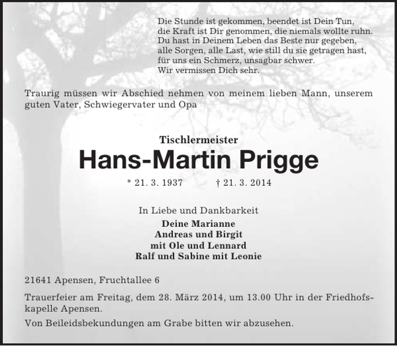 <p>Die Stunde ist gekommen, beendet ist Dein Tun,<br />die Kraft ist Dir genommen, die niemals wollte ruhn.<br />Du hast in Deinem Leben das Beste nur gegeben,<br />alle Sorgen, alle Last, wie still du sie getragen hast,<br />für uns ein Schmerz, unsagbar schwer.<br />Wir vermissen Dich sehr.<br />Traurig müssen wir Abschied nehmen von meinem lieben Mann, unserem guten Vater, Schwiegervater und Opa<br />Tischlermeister<br />Hans-Martin Prigge<br />* 21. 3. 1937 † 21. 3. 2014<br />In Liebe und Dankbarkeit<br />Deine Marianne<br />Andreas und Birgit<br />mit Ole und Lennard<br />Ralf und Sabine mit Leonie<br />21641 Apensen, Fruchtallee 6<br />Trauerfeier am Freitag, dem 28. März 2014, um 13.00 Uhr in der Friedhofskapelle Apensen.<br />Von Beileidsbekundungen am Grabe bitten wir abzusehen.</p>