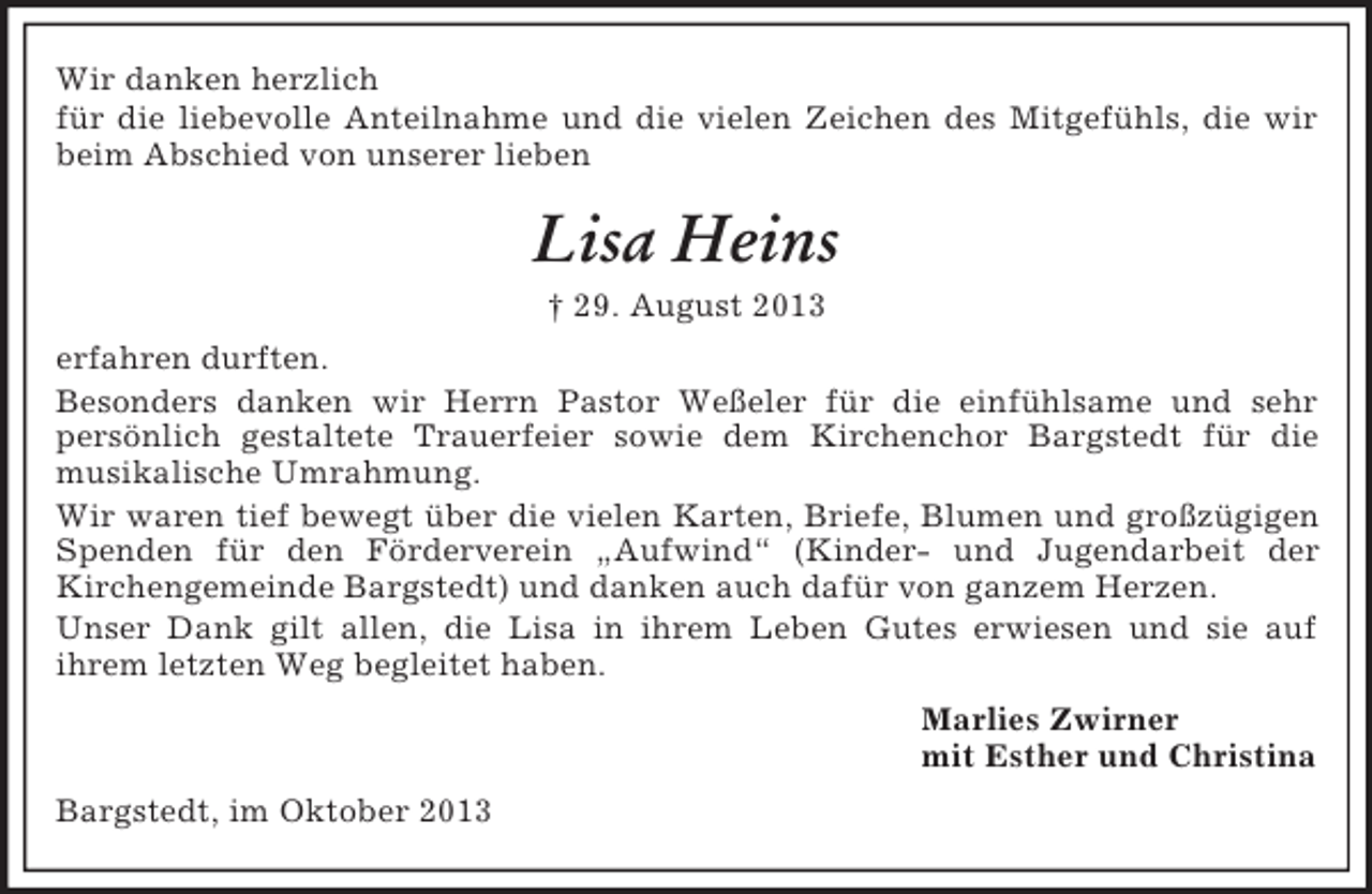 <p>Wir danken herzlich<br />für die liebevolle Anteilnahme und die vielen Zeichen des Mitgefühls, die wir<br />beim Abschied von unserer lieben</p><p>Lisa Heins<br />† 29. August 2013<br />erfahren durften.<br />Besonders danken wir Herrn Pastor Weßeler für die einfühlsame und sehr<br />persönlich gestaltete Trauerfeier sowie dem Kirchenchor Bargstedt für die<br />musikalische Umrahmung.<br />Wir waren tief bewegt über die vielen Karten, Briefe, Blumen und großzügigen<br />Spenden für den Förderverein „Aufwind“ (Kinder- und Jugendarbeit der<br />Kirchengemeinde Bargstedt) und danken auch dafür von ganzem Herzen.<br />Unser Dank gilt allen, die Lisa in ihrem Leben Gutes erwiesen und sie auf<br />ihrem letzten Weg begleitet haben.<br />Marlies Zwirner<br />mit Esther und Christina<br />Bargstedt, im Oktober 2013</p>