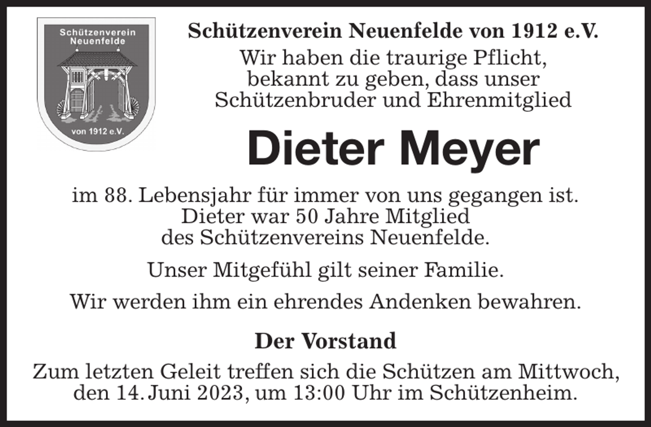 <p>Schützenverein Neuenfelde von 1912 e.V.<br />Wir haben die traurige Pflicht,<br />bekannt zu geben, dass unser<br />Schützenbruder und Ehrenmitglied<br />Dieter Meyer<br />im 88. Lebensjahr für immer von uns gegangen ist.<br />Dieter war 50 Jahre Mitglied<br />des Schützenvereins Neuenfelde.<br />Unser Mitgefühl gilt seiner Familie.<br />Wir werden ihm ein ehrendes Andenken bewahren.<br />Der Vorstand<br />Zum letzten Geleit treffen sich die Schützen am Mittwoch, den 14. Juni 2023, um 13:00 Uhr im Schützenheim.</p>