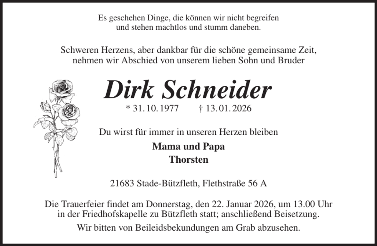 <p>Es geschehen Dinge, die können wir nicht begreifen<br />und stehen machtlos und stumm daneben.<br />Schweren Herzens, aber dankbar für die schöne gemeinsame Zeit,<br />nehmen wir Abschied von unserem lieben Sohn und Bruder<br />Dirk Schneider<br />* 31. 10. 1977 † 13. 01. 2026<br />Du wirst für immer in unseren Herzen bleiben<br />Mama und Papa<br />Thorsten<br />21683 Stade-Bützfleth, Flethstraße 56 A</p><p>Die Trauerfeier findet am Donnerstag, den 22. Januar 2026, um 13.00 Uhr<br />in der Friedhofskapelle zu Bützfleth statt; anschließend Beisetzung.<br />Wir bitten von Beileidsbekundungen am Grab abzusehen.</p>