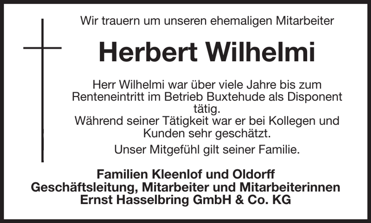 <p>Wir trauern um unseren ehemaligen Mitarbeiter<br />Herbert Wilhelmi<br />Herr Wilhelmi war über viele Jahre bis zum<br />Renteneintritt im Betrieb Buxtehude als Disponent tätig.<br />Während seiner Tätigkeit war er bei Kollegen und Kunden sehr geschätzt.<br />Unser Mitgefühl gilt seiner Familie.<br />Familien Kleenlof und Oldorff<br />Geschäftsleitung, Mitarbeiter und Mitarbeiterinnen<br />Ernst Hasselbring GmbH &amp; Co. KG</p>