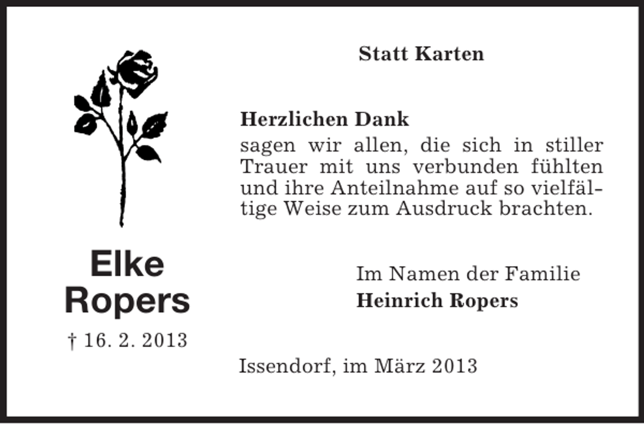 <p>Statt Karten<br />Herzlichen Dank<br />sagen wir allen, die sich in stiller<br />Trauer mit uns verbunden fühlten<br />und ihre Anteilnahme auf so vielfältige Weise zum Ausdruck brachten.</p><p>Elke<br />Ropers</p><p>Im Namen der Familie<br />Heinrich Ropers</p><p>† 16. 2. 2013<br />Issendorf, im März 2013</p>