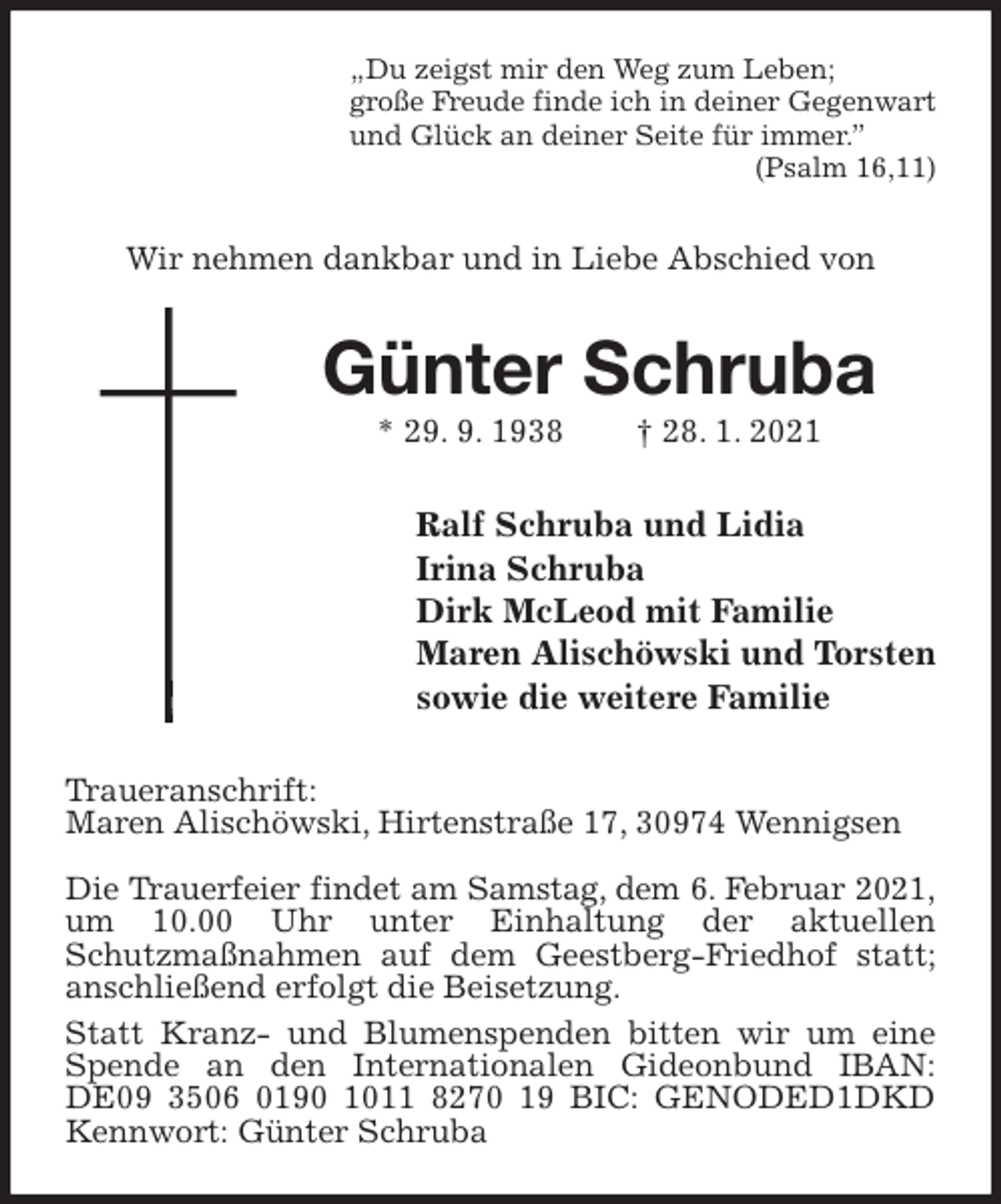 <p>„Du zeigst mir den Weg zum Leben;<br />große Freude finde ich in deiner Gegenwart<br />und Glück an deiner Seite für immer.”<br />(Psalm 16,11)<br />Wir nehmen dankbar und in Liebe Abschied von<br />Günter Schruba<br />* 29. 9. 1938 † 28. 1. 2021<br />Ralf Schruba und Lidia<br />Irina Schruba<br />Dirk McLeod mit Familie<br />Maren Alischöwski und Torsten<br />sowie die weitere Familie<br />Traueranschrift:<br />Maren Alischöwski, Hirtenstraße 17, 30974 Wennigsen</p>
<p>Die Trauerfeier findet am Samstag, dem 6. Februar 2021,<br />um 10.00 Uhr unter Einhaltung der aktuellen<br />Schutzmaßnahmen auf dem Geestberg-Friedhof statt; anschließend erfolgt die Beisetzung.<br />Statt Kranz- und Blumenspenden bitten wir um eine Spende an den Internationalen Gideonbund IBAN: DE09 3506 0190 1011 8270 19 BIC: GENODED1DKD Kennwort: Günter Schruba</p>