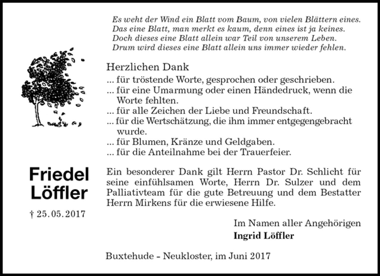 <p>Es weht der Wind ein Blatt vom Baum, von vielen Blättern eines. Das eine Blatt, man merkt es kaum, denn eines ist ja keines.<br />Doch dieses eine Blatt allein war Teil von unserem Leben.<br />Drum wird dieses eine Blatt allein uns immer wieder fehlen.<br />Herzlichen Dank<br />... für tröstende Worte, gesprochen oder geschrieben.<br />... für eine Umarmung oder einen Händedruck, wenn die Worte fehlten.<br />... für alle Zeichen der Liebe und Freundschaft.<br />... für die Wertschätzung, die ihm immer entgegengebracht wurde.<br />... für Blumen, Kränze und Geldgaben.<br />... für die Anteilnahme bei der Trauerfeier.<br />Ein besonderer Dank gilt Herrn Pastor Dr. Schlicht für<br />seine einfühlsamen Worte, Herrn Dr. Sulzer und dem<br />Palliativteam für die gute Betreuung und dem Bestatter<br />Herrn Mirkens für die erwiesene Hilfe.<br />Im Namen aller Angehörigen<br />Ingrid Löffler<br />Buxtehude - Neukloster, im Juni 2017</p><p>Friedel<br />Löffler<br />† 25. 05. 2017</p>