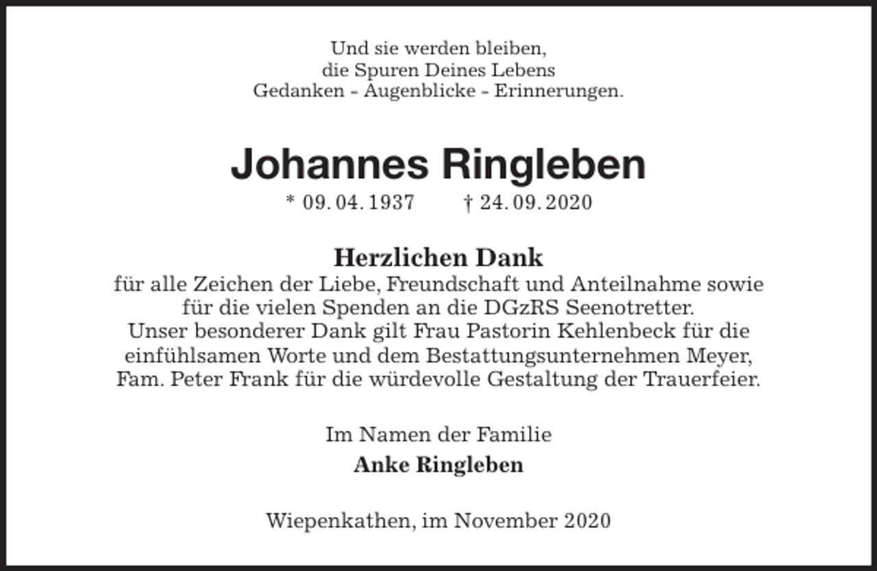 <p>Und sie werden bleiben,<br />die Spuren Deines Lebens<br />Gedanken - Augenblicke - Erinnerungen.<br />Johannes Ringleben<br />* 09. 04. 1937 † 24. 09. 2020<br />Herzlichen Dank<br />für alle Zeichen der Liebe, Freundschaft und Anteilnahme sowie<br />für die vielen Spenden an die DGzRS Seenotretter.<br />Unser besonderer Dank gilt Frau Pastorin Kehlenbeck für die<br />einfühlsamen Worte und dem Bestattungsunternehmen Meyer,<br />Fam. Peter Frank für die würdevolle Gestaltung der Trauerfeier.<br />Im Namen der Familie<br />Anke Ringleben<br />Wiepenkathen, im November 2020</p>
