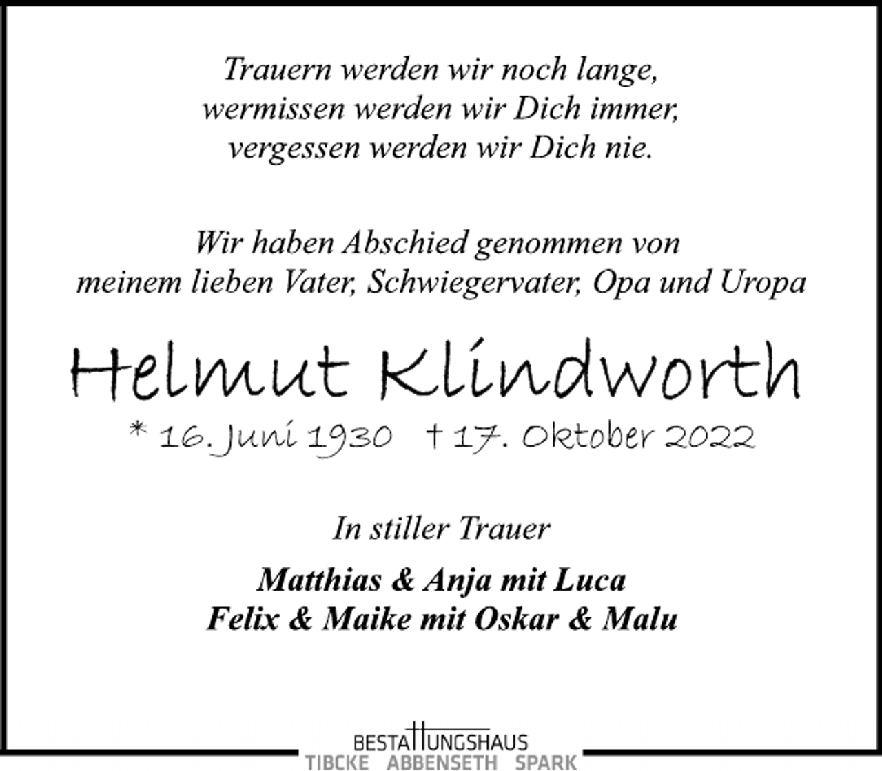 <p>Trauern werden wir noch lange,<br />wermissen werden wir Dich immer,<br />vergessen werden wir Dich nie.<br />Wir haben Abschied genommen von<br />meinem lieben Vater, Schwiegervater, Opa und Uropa<br />Helmut Klindworth<br />* 16. Juni 1930 + 17. Oktober 2022</p><p>In stiller Trauer<br />Matthias &amp; Anja mit Luca<br />Felix &amp; Maike mit Oskar &amp; Malu</p>