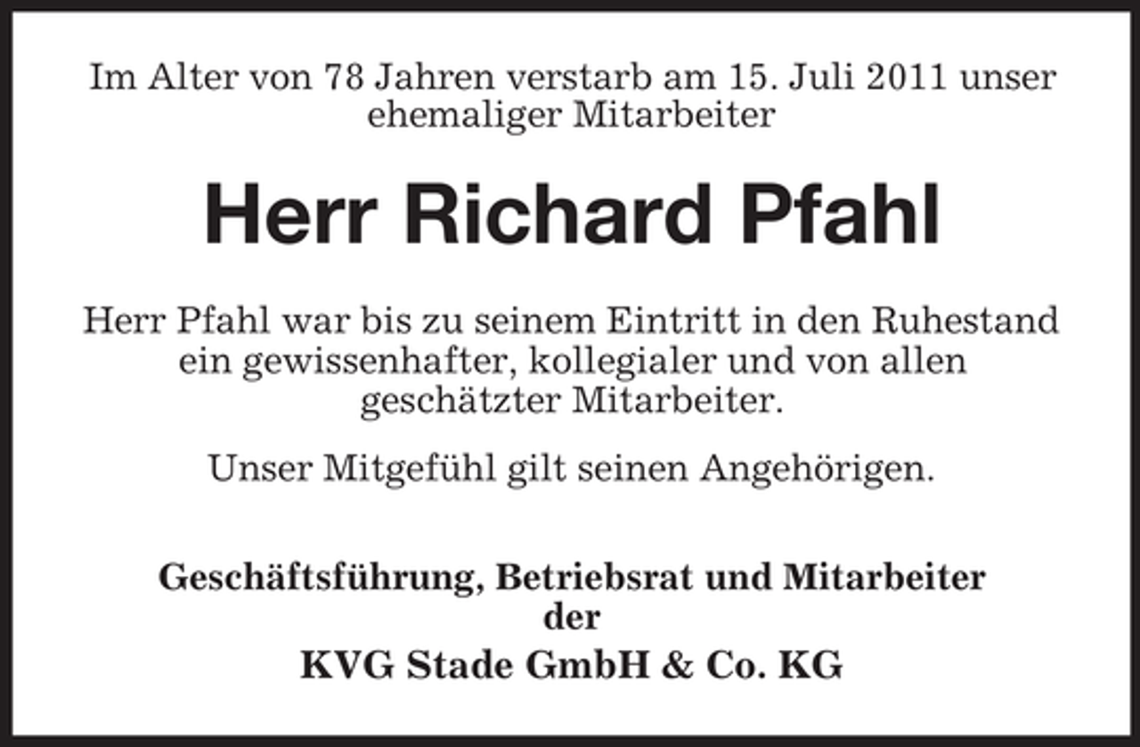 <p>Im Alter von 78 Jahren verstarb am 15. Juli 2011 unser<br />ehemaliger Mitarbeiter</p><p>Herr Richard Pfahl<br />Herr Pfahl war bis zu seinem Eintritt in den Ruhestand<br />ein gewissenhafter, kollegialer und von allen<br />geschätzter Mitarbeiter.<br />Unser Mitgefühl gilt seinen Angehörigen.<br />Geschäftsführung, Betriebsrat und Mitarbeiter<br />der</p><p>KVG Stade GmbH &amp; Co. KG</p>