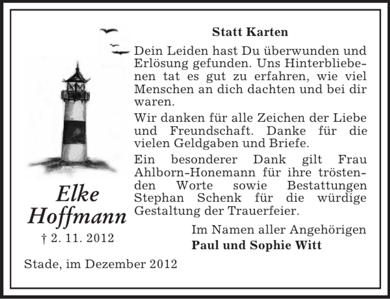 <p>Statt Karten<br />Dein Leiden hast Du überwunden und<br />Erlösung gefunden. Uns Hinterbliebenen tat es gut zu erfahren, wie viel<br />Menschen an dich dachten und bei dir<br />waren.<br />Wir danken für alle Zeichen der Liebe<br />und Freundschaft. Danke für die<br />vielen Geldgaben und Briefe.<br />Ein besonderer Dank gilt Frau<br />Ahlborn-Honemann für ihre tröstenden<br />Worte<br />sowie<br />Bestattungen<br />Stephan Schenk für die würdige<br />Gestaltung der Trauerfeier.<br />Im Namen aller Angehörigen<br />† 2. 11. 2012<br />Paul und Sophie Witt<br />Stade, im Dezember 2012</p><p>Elke<br />Hoffmann</p>