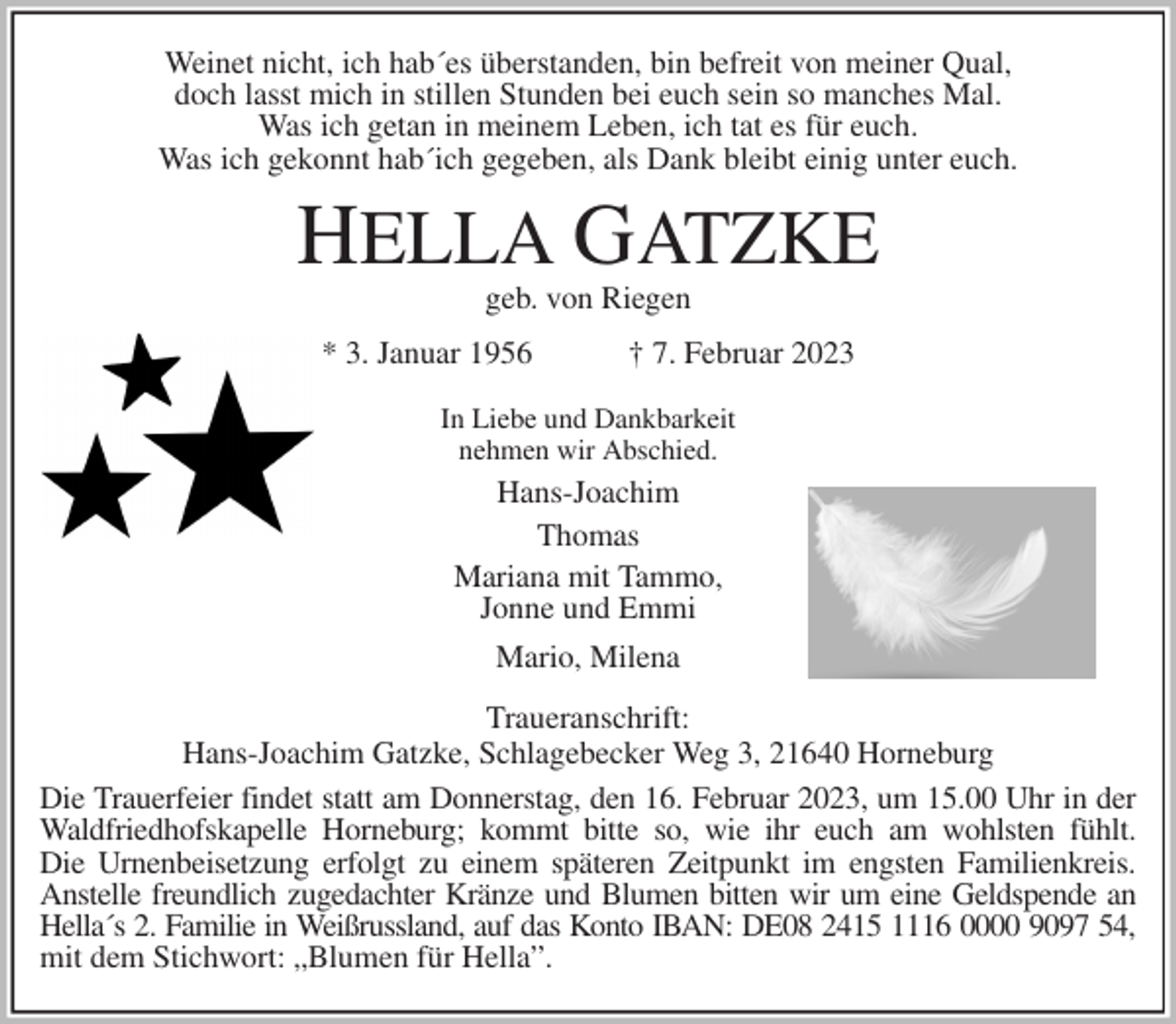 <p>Weinet nicht, ich hab´es überstanden, bin befreit von meiner Qual,<br />doch lasst mich in stillen Stunden bei euch sein so manches Mal.<br />Was ich getan in meinem Leben, ich tat es für euch.<br />Was ich gekonnt hab´ich gegeben, als Dank bleibt einig unter euch.<br />HELLA GATZKE<br />geb. von Riegen<br />* 3. Januar 1956 † 7. Februar 2023<br />In Liebe und Dankbarkeit<br />nehmen wir Abschied.<br />Hans-Joachim<br />Thomas<br />Mariana mit Tammo,<br />Jonne und Emmi<br />Mario, Milena<br />Traueranschrift:<br />Hans-Joachim Gatzke, Schlagebecker Weg 3, 21640 Horneburg<br />Die Trauerfeier findet statt am Donnerstag, den 16. Februar 2023, um 15.00 Uhr in der<br />Waldfriedhofskapelle Horneburg; kommt bitte so, wie ihr euch am wohlsten fühlt.<br />Die Urnenbeisetzung erfolgt zu einem späteren Zeitpunkt im engsten Familienkreis.<br />Anstelle freundlich zugedachter Kränze und Blumen bitten wir um eine Geldspende an<br />Hella´s 2. Familie in Weißrussland, auf das Konto IBAN: DE08 2415 1116 0000 9097 54,<br />mit dem Stichwort: „Blumen für Hella”.</p>