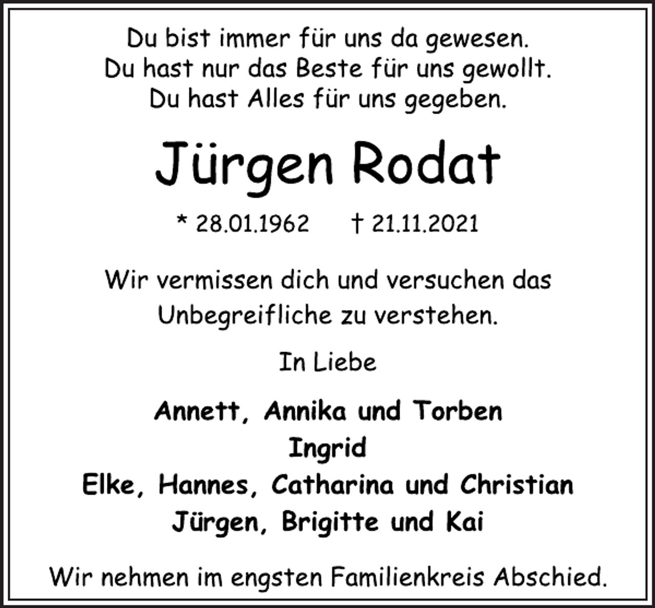 <p>Du bist immer für uns da gewesen.<br />Du hast nur das Beste für uns gewollt.<br />Du hast Alles für uns gegeben.<br />Jürgen Rodat<br />* 28.01.1962 † 21.11.2021<br />Wir vermissen dich und versuchen das<br />Unbegreifliche zu verstehen.<br />In Liebe<br />Annett, Annika und Torben<br />Ingrid<br />Elke, Hannes, Catharina und Christian<br />Jürgen, Brigitte und Kai<br />Wir nehmen im engsten Familienkreis Abschied.</p>