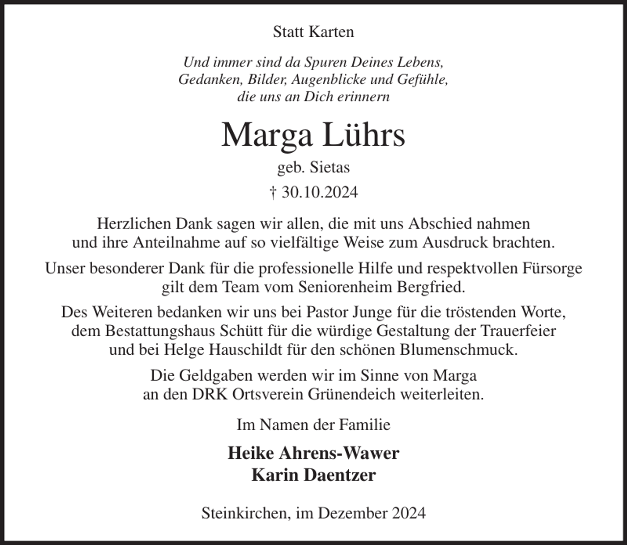 <p>Statt Karten<br />Und immer sind da Spuren Deines Lebens,<br />Gedanken, Bilder, Augenblicke und Gefühle,<br />die uns an Dich erinnern<br />Marga Lührs<br />geb. Sietas<br />† 30.10.2024<br />Herzlichen Dank sagen wir allen, die mit uns Abschied nahmen<br />und ihre Anteilnahme auf so vielfältige Weise zum Ausdruck brachten.<br />Unser besonderer Dank für die professionelle Hilfe und respektvollen Fürsorge gilt dem Team vom Seniorenheim Bergfried.<br />Des Weiteren bedanken wir uns bei Pastor Junge für die tröstenden Worte,<br />dem Bestattungshaus Schütt für die würdige Gestaltung der Trauerfeier<br />und bei Helge Hauschildt für den schönen Blumenschmuck.<br />Die Geldgaben werden wir im Sinne von Marga<br />an den DRK Ortsverein Grünendeich weiterleiten.<br />Im Namen der Familie<br />Heike Ahrens-Wawer<br />Karin Daentzer</p><p>Steinkirchen, im Dezember 2024</p>