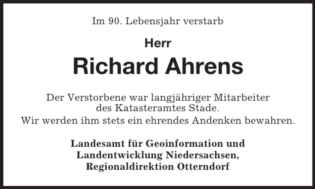 <p>Im 90. Lebensjahr verstarb</p><p>Herr</p><p>Richard Ahrens<br />Der Verstorbene war langjähriger Mitarbeiter<br />des Katasteramtes Stade.<br />Wir werden ihm stets ein ehrendes Andenken bewahren.<br />Landesamt für Geoinformation und<br />Landentwicklung Niedersachsen,<br />Regionaldirektion Otterndorf</p>