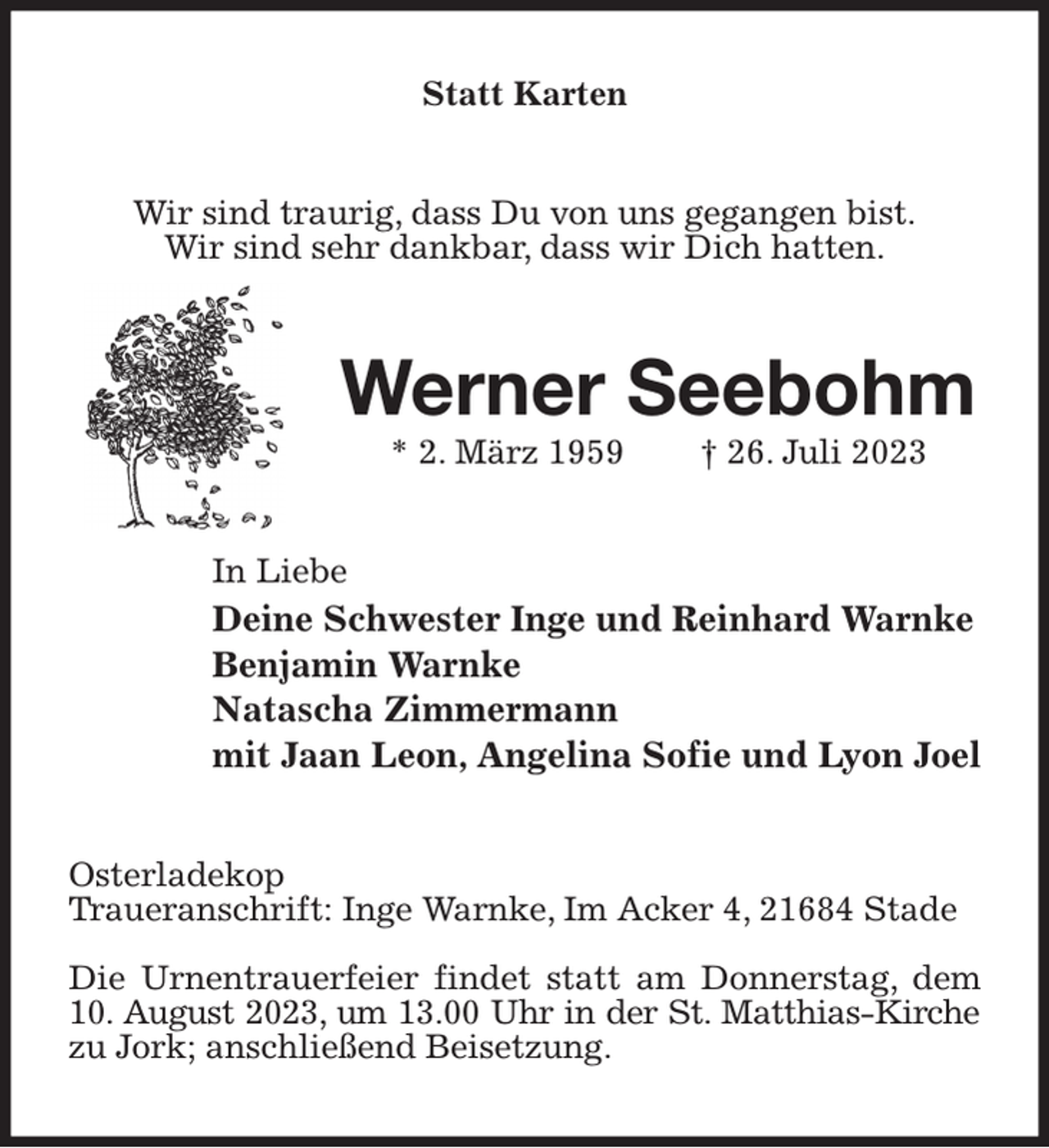 <p>Statt Karten<br />Wir sind traurig, dass Du von uns gegangen bist.<br />Wir sind sehr dankbar, dass wir Dich hatten.<br />Werner Seebohm<br />* 2. März 1959 † 26. Juli 2023<br />In Liebe<br />Deine Schwester Inge und Reinhard Warnke<br />Benjamin Warnke<br />Natascha Zimmermann<br />mit Jaan Leon, Angelina Sofie und Lyon Joel<br />Osterladekop<br />Traueranschrift: Inge Warnke, Im Acker 4, 21684 Stade</p><p>Die Urnentrauerfeier findet statt am Donnerstag, dem 10. August 2023, um 13.00 Uhr in der St. Matthias-Kirche<br />zu Jork; anschließend Beisetzung.</p>