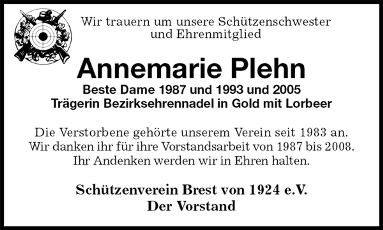 <p>Wir trauern um unsere Schützenschwester<br />und Ehrenmitglied<br />Annemarie Plehn<br />Beste Dame 1987 und 1993 und 2005<br />Trägerin Bezirksehrennadel in Gold mit Lorbeer<br />Schützenverein Brest von 1924 e.V.<br />Der Vorstand<br />Die Verstorbene gehörte unserem Verein seit 1983 an.<br />Wir danken ihr für ihre Vorstandsarbeit von 1987 bis 2008.<br />Ihr Andenken werden wir in Ehren halten.</p>