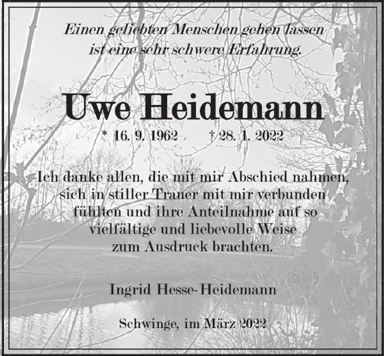 <p>Einen geliebten Menschen gehen lassen<br />ist eine sehr schwere Erfahrung.<br />Uwe Heidemann<br />* 16. 9. 1962 † 28. 1. 2022<br />Ich danke allen, die mit mir Abschied nahmen,<br />sich in stiller Trauer mit mir verbunden<br />fühlten und ihre Anteilnahme auf so<br />vielfältige und liebevolle Weise<br />zum Ausdruc<br />Ingrid Hesse-Heidemann<br />Schwinge, im März 2022k brachten.</p>