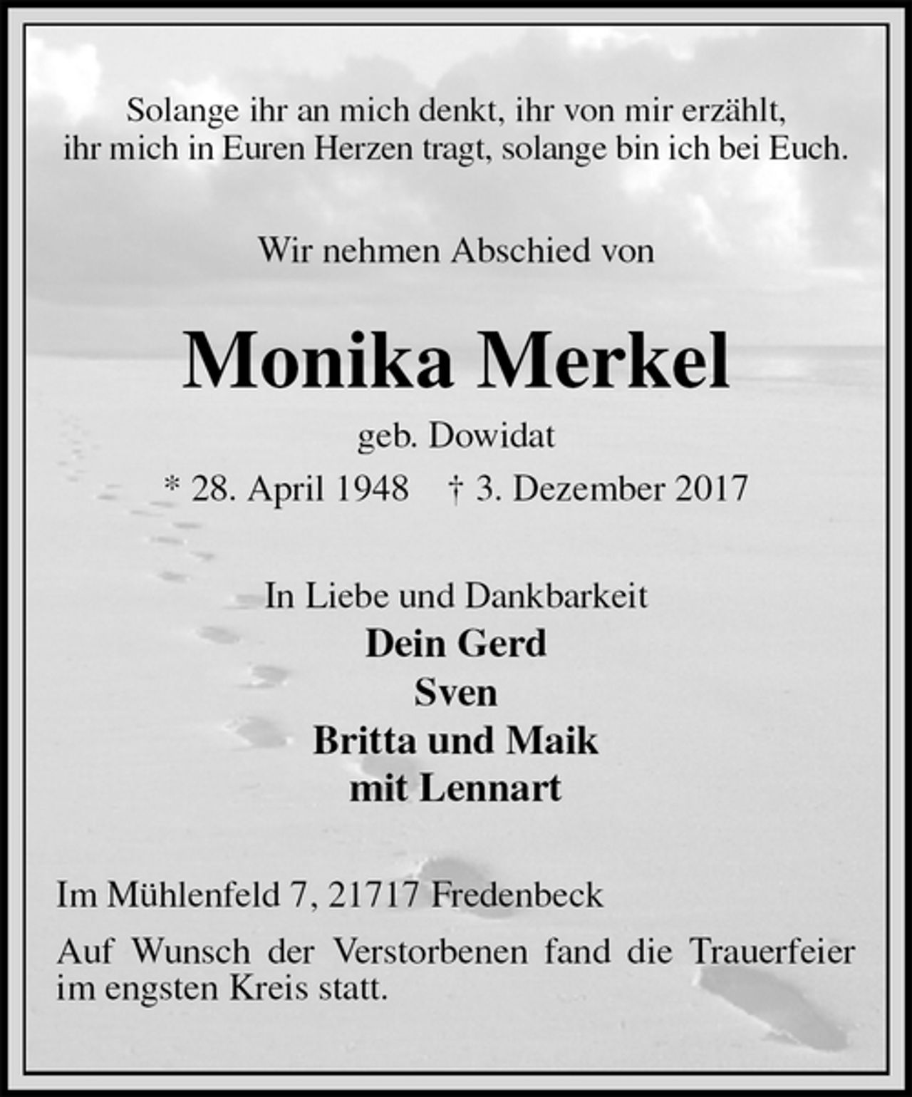 <p>Solange ihr an mich denkt, ihr von mir erzählt,<br />ihr mich in Euren Herzen tragt, solange bin ich bei Euch.<br />Wir nehmen Abschied von<br />Monika Merkel<br />geb. Dowidat<br />* 28. April 1948 † 3. Dezember 2017<br />In Liebe und Dankbarkeit<br />Dein Gerd<br />Sven<br />Britta und Maik<br />mit Lennart<br />Im Mühlenfeld 7, 21717 Fredenbeck<br />Auf Wunsch der Verstorbenen fand die Trauerfeier im engsten Kreis statt.</p>