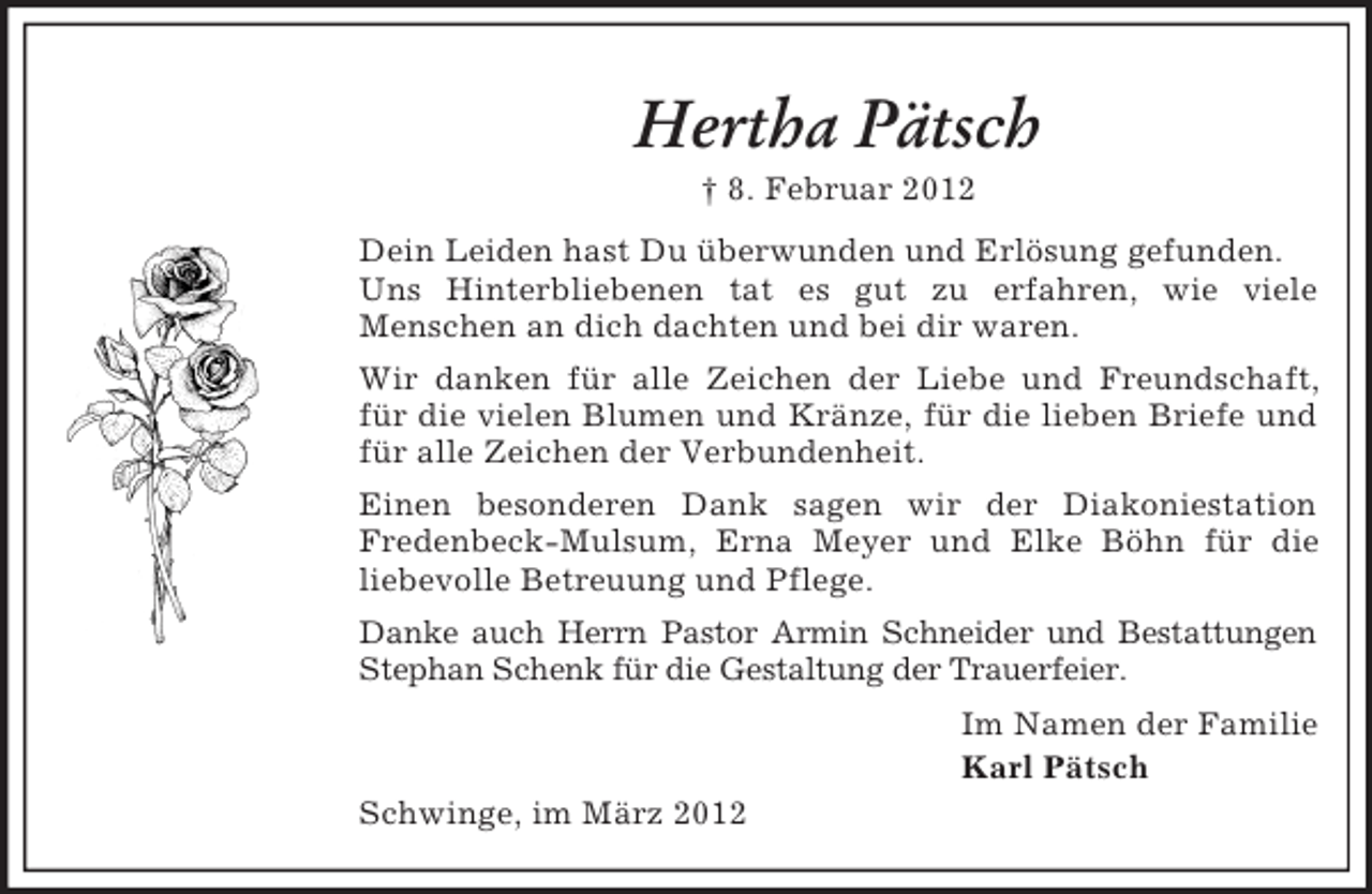<p>Hertha Pätsch<br />† 8. Februar 2012<br />Dein Leiden hast Du überwunden und Erlösung gefunden.<br />Uns Hinterbliebenen tat es gut zu erfahren, wie viele<br />Menschen an dich dachten und bei dir waren.<br />Wir danken für alle Zeichen der Liebe und Freundschaft,<br />für die vielen Blumen und Kränze, für die lieben Briefe und<br />für alle Zeichen der Verbundenheit.<br />Einen besonderen Dank sagen wir der Diakoniestation<br />Fredenbeck-Mulsum, Erna Meyer und Elke Böhn für die<br />liebevolle Betreuung und Pflege.<br />Danke auch Herrn Pastor Armin Schneider und Bestattungen<br />Stephan Schenk für die Gestaltung der Trauerfeier.<br />Im Namen der Familie<br />Karl Pätsch<br />Schwinge, im März 2012</p>