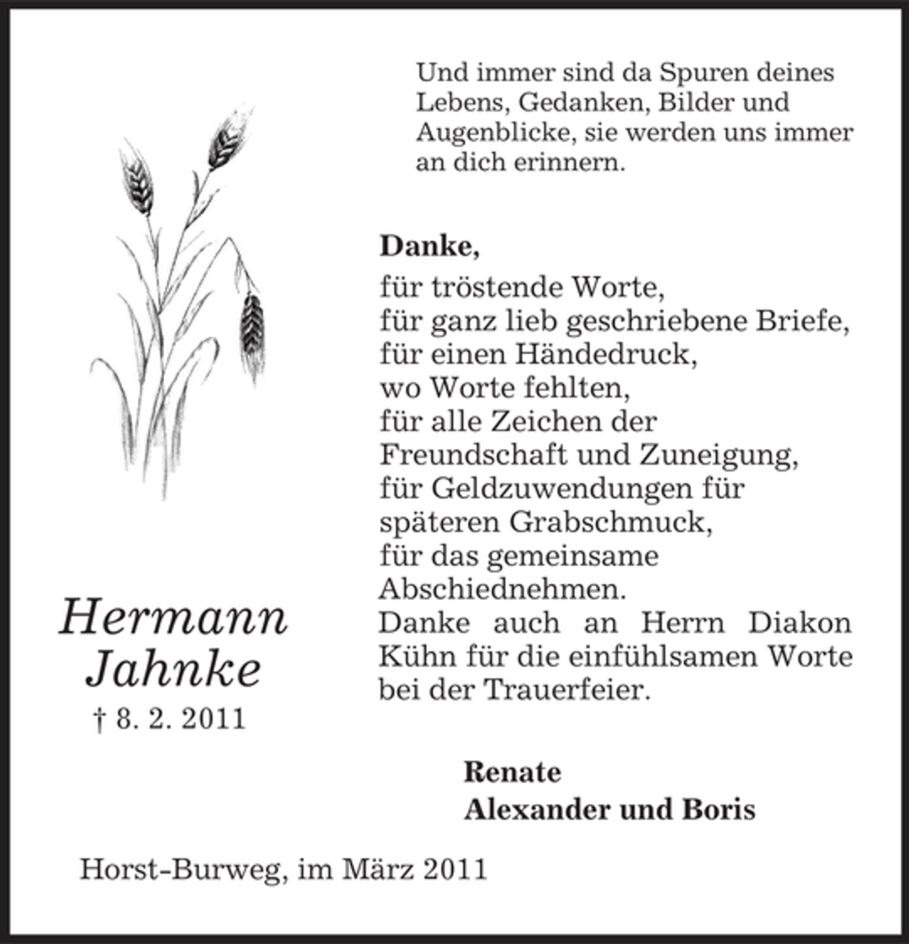 <p>Hermann<br />Jahnke<br />† 8. 2. 2011<br />Und immer sind da Spuren deines<br />Lebens, Gedanken, Bilder und<br />Augenblicke, sie werden uns immer an dich erinnern.<br />Danke,<br />für tröstende Worte,<br />für ganz lieb geschriebene Briefe,<br />für einen Händedruck,<br />wo Worte fehlten,<br />für alle Zeichen der<br />Freundschaft und Zuneigung,<br />für Geldzuwendungen für<br />späteren Grabschmuck,<br />für das gemeinsame<br />Abschiednehmen.<br />Danke auch an Herrn Diakon Kühn für die einfühlsamen Worte bei der Trauerfeier.<br />Renate<br />Alexander und Boris<br />Horst-Burweg, im März 2011</p>