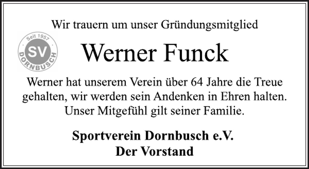 <p>Wir trauern um unser Gründungsmitglied<br />Werner Funck<br />Werner hat unserem Verein über 64 Jahre die Treue<br />gehalten, wir werden sein Andenken in Ehren halten.<br />Unser Mitgefühl gilt seiner Familie.<br />Sportverein Dornbusch e.V.<br />Der Vorstand</p>