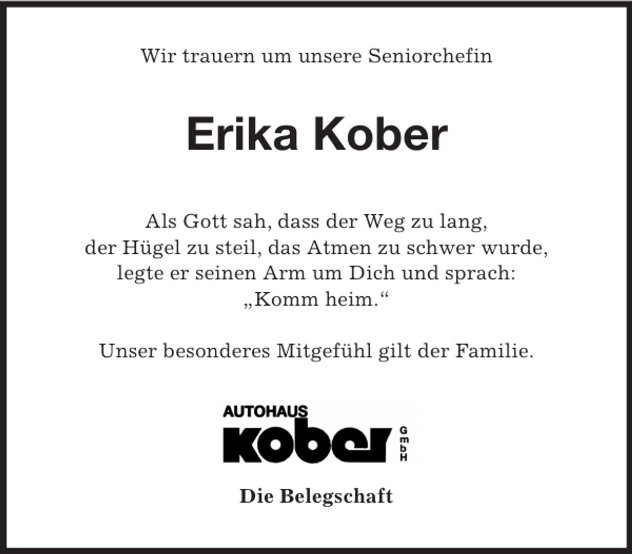 <p>Wir trauern um unsere Seniorchefin<br />Erika Kober<br />Als Gott sah, dass der Weg zu lang,<br />der Hügel zu steil, das Atmen zu schwer wurde,<br />legte er seinen Arm um Dich und sprach:<br />„Komm heim.“</p><p>Unser besonderes Mitgefühl gilt der Familie.</p><p>Die Belegschaft</p>