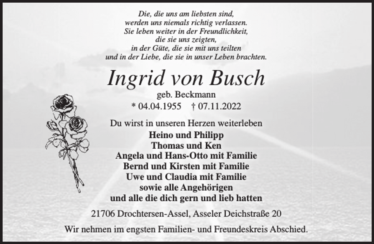 <p>Die, die uns am liebsten sind,<br />werden uns niemals richtig verlassen.<br />Sie leben weiter in der Freundlichkeit,<br />die sie uns zeigten,<br />in der Güte, die sie mit uns teilten<br />und in der Liebe, die sie in unser Leben brachten.</p><p>Ingrid von Busch<br />geb. Beckmann<br />* 04.04.1955  07.11.2022<br />Du wirst in unseren Herzen weiterleben<br />Heino und Philipp<br />Thomas und Ken<br />Angela und Hans-Otto mit Familie<br />Bernd und Kirsten mit Familie<br />Uwe und Claudia mit Familie<br />sowie alle Angehörigen<br />und alle die dich gern und lieb hatten<br />21706 Drochtersen-Assel, Asseler Deichstraße 20<br />Wir nehmen im engsten Familien- und Freundeskreis Abschied.</p>