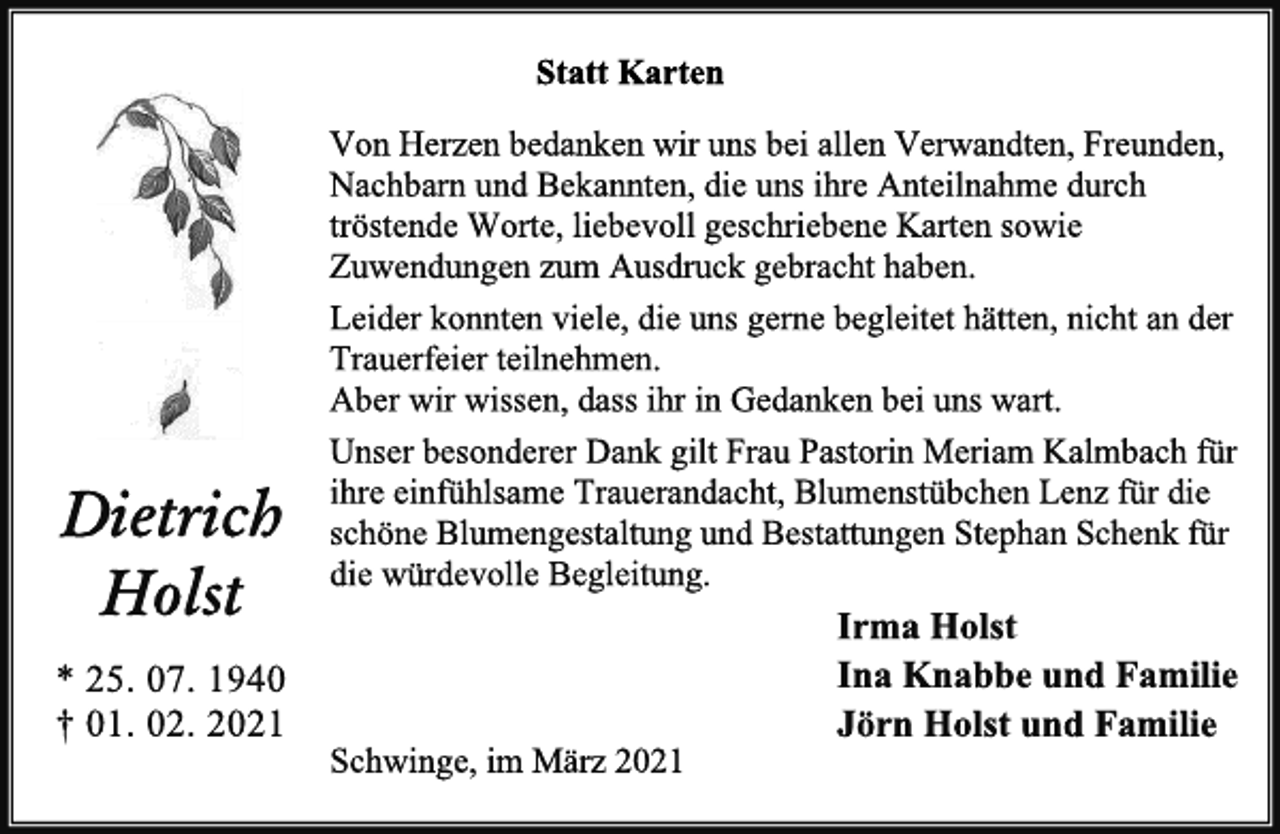 <p>Statt Karten<br />Dietrich<br />Holst<br />* 25. 07. 1940<br />† 01. 02. 2021<br />Von Herzen bedanken wir uns bei allen Verwandten, Freunden, Nachbarn und Bekannten, die uns ihre Anteilnahme durch tröstende Worte, liebevoll geschriebene Karten sowie Zuwendungen zum Ausdruck gebracht haben.<br />Leider konnten viele, die uns gerne begleitet hätten, nicht an der Trauerfeier teilnehmen.<br />Aber wir wissen, dass ihr in Gedanken bei uns wart.<br />Unser besonderer Dank gilt Frau Pastorin Meriam Kalmbach für ihre einfühlsame Trauerandacht, Blumenstübchen Lenz für die schöne Blumengestaltung und Bestattungen Stephan Schenk für die würdevolle Begleitung.<br />Irma Holst<br />Ina Knabbe und Familie<br />Jörn Holst und Familie<br />Schwinge, im März 2021</p>