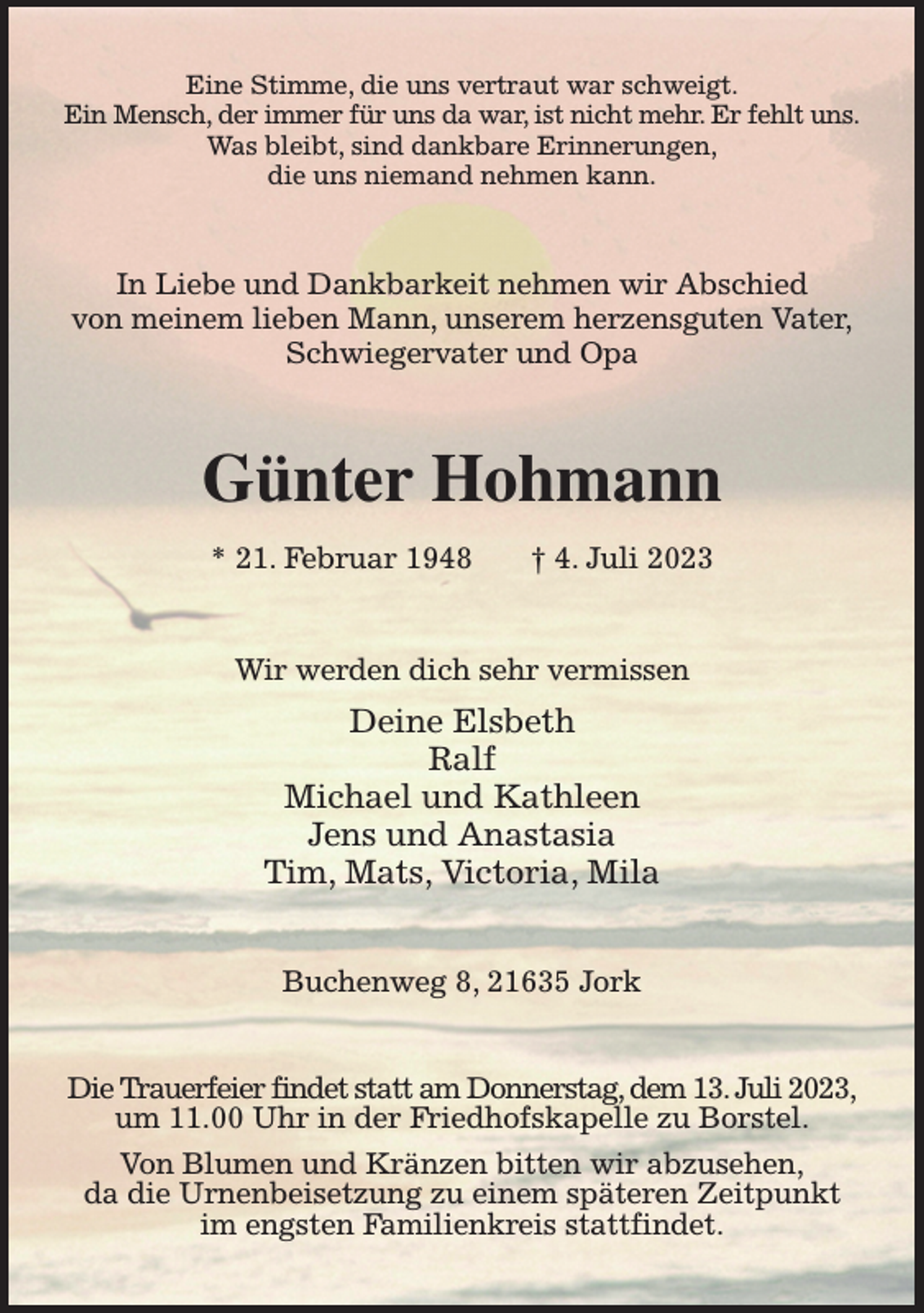 <p>Eine Stimme, die uns vertraut war schweigt.<br />Ein Mensch, der immer für uns da war, ist nicht mehr. Er fehlt uns.<br />Was bleibt, sind dankbare Erinnerungen,<br />die uns niemand nehmen kann.<br />In Liebe und Dankbarkeit nehmen wir Abschied<br />von meinem lieben Mann, unserem herzensguten Vater,<br />Schwiegervater und Opa<br />Günter Hohmann<br />* 21. Februar 1948 † 4. Juli 2023<br />Wir werden dich sehr vermissen<br />Deine Elsbeth<br />Ralf<br />Michael und Kathleen<br />Jens und Anastasia<br />Tim, Mats, Victoria, Mila<br />Buchenweg 8, 21635 Jork<br />Die Trauerfeier findet statt am Donnerstag, dem 13. Juli 2023,<br />um 11.00 Uhr in der Friedhofskapelle zu Borstel.<br />Von Blumen und Kränzen bitten wir abzusehen,<br />da die Urnenbeisetzung zu einem späteren Zeitpunkt<br />im engsten Familienkreis stattfindet.</p>