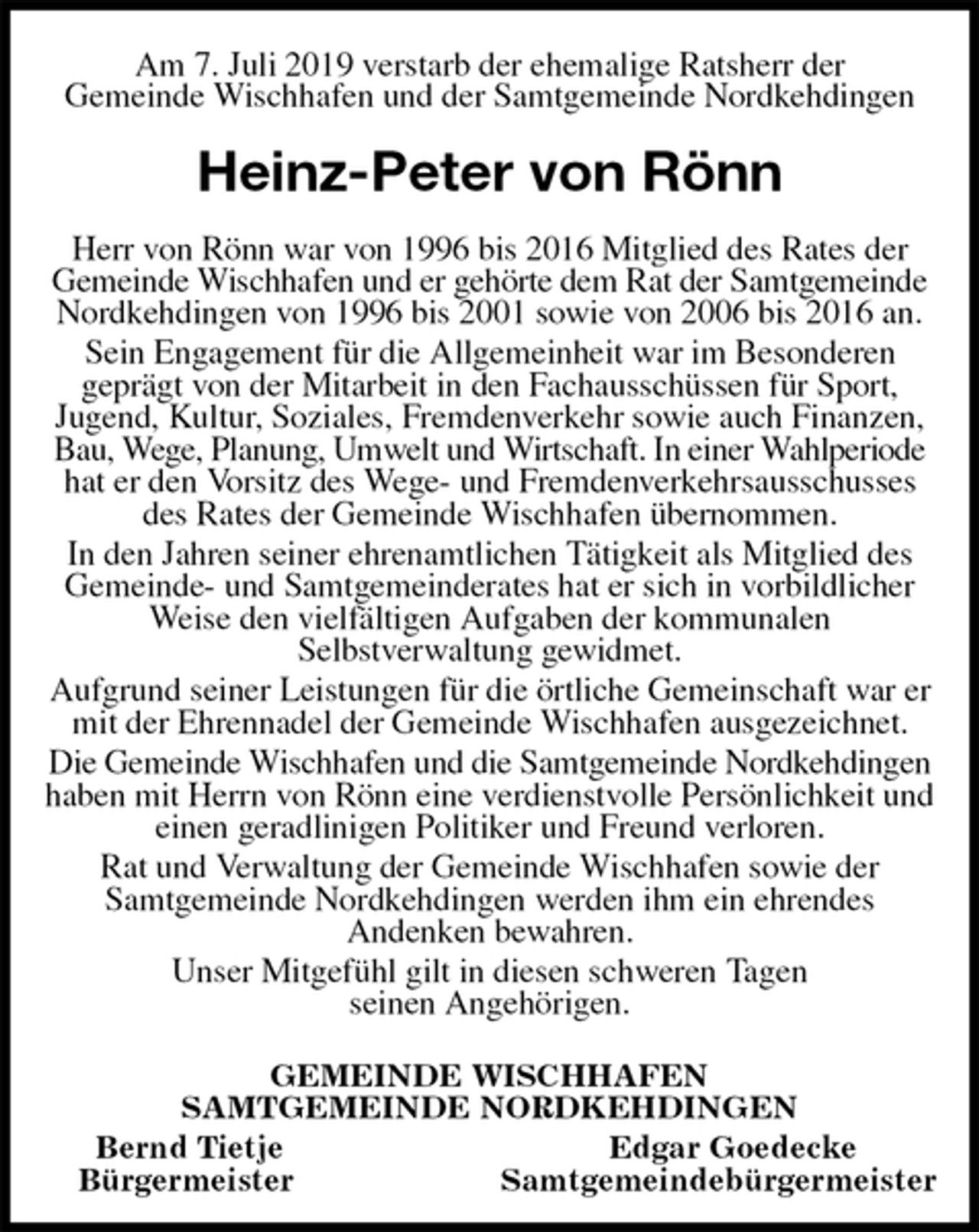 <p>Am 7. Juli 2019 verstarb der ehemalige Ratsherr der<br />Gemeinde Wischhafen und der Samtgemeinde Nordkehdingen<br />Heinz-Peter von Rönn<br />Herr von Rönn war von 1996 bis 2016 Mitglied des Rates der Gemeinde Wischhafen und er gehörte dem Rat der Samtgemeinde<br />Nordkehdingen von 1996 bis 2001 sowie von 2006 bis 2016 an.<br />Sein Engagement für die Allgemeinheit war im Besonderen<br />geprägt von der Mitarbeit in den Fachausschüssen für Sport,<br />Jugend, Kultur, Soziales, Fremdenverkehr sowie auch Finanzen, Bau, Wege, Planung, Umwelt und Wirtschaft. In einer Wahlperiode<br />hat er den Vorsitz des Wege- und Fremdenverkehrsausschusses des Rates der Gemeinde Wischhafen übernommen.<br />In den Jahren seiner ehrenamtlichen Tätigkeit als Mitglied des Gemeinde- und Samtgemeinderates hat er sich in vorbildlicher Weise den vielfältigen Aufgaben der kommunalen<br />Selbstverwaltung gewidmet.<br />Aufgrund seiner Leistungen für die örtliche Gemeinschaft war er mit der Ehrennadel der Gemeinde Wischhafen ausgezeichnet.<br />Die Gemeinde Wischhafen und die Samtgemeinde Nordkehdingen<br />haben mit Herrn von Rönn eine verdienstvolle Persönlichkeit und einen geradlinigen Politiker und Freund verloren.<br />Rat und Verwaltung der Gemeinde Wischhafen sowie der<br />Samtgemeinde Nordkehdingen werden ihm ein ehrendes<br />Andenken bewahren.<br />Unser Mitgefühl gilt in diesen schweren Tagen<br />seinen Angehörigen.<br />GEMEINDE WISCHHAFEN<br />SAMTGEMEINDE NORDKEHDINGEN<br />Bernd Tietje Edgar Goedecke<br />Bürgermeister Samtgemeindebürgermeister</p>
