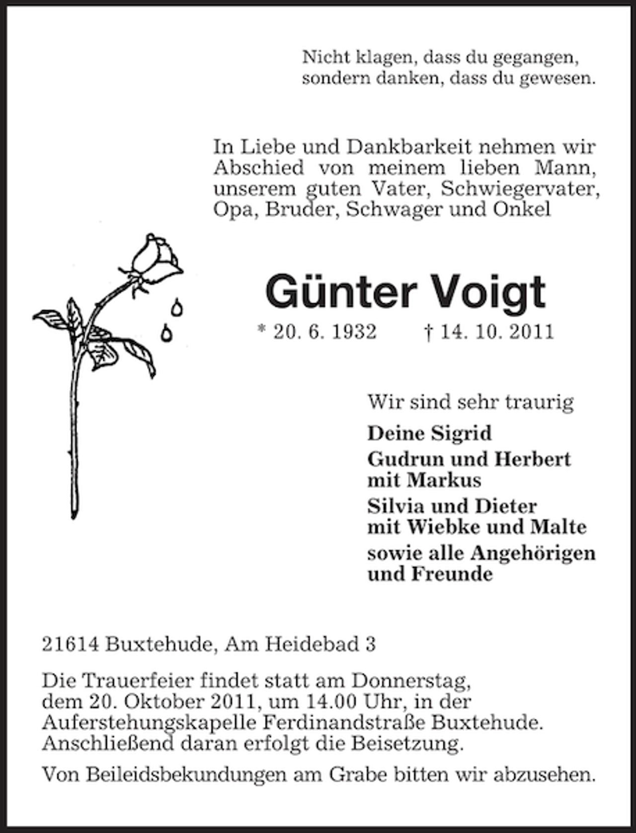 <p>Nicht klagen, dass du gegangen,<br />sondern danken, dass du gewesen.</p><p>In Liebe und Dankbarkeit nehmen wir<br />Abschied von meinem lieben Mann,<br />unserem guten Vater, Schwiegervater,<br />Opa, Bruder, Schwager und Onkel</p><p>Günter Voigt<br />* 20. 6. 1932</p><p>† 14. 10. 2011</p><p>Wir sind sehr traurig<br />Deine Sigrid<br />Gudrun und Herbert<br />mit Markus<br />Silvia und Dieter<br />mit Wiebke und Malte<br />sowie alle Angehörigen<br />und Freunde<br />21614 Buxtehude, Am Heidebad 3<br />Die Trauerfeier findet statt am Donnerstag,<br />dem 20. Oktober 2011, um 14.00 Uhr, in der<br />Auferstehungskapelle Ferdinandstraße Buxtehude.<br />Anschließend daran erfolgt die Beisetzung.<br />Von Beileidsbekundungen am Grabe bitten wir abzusehen.</p>