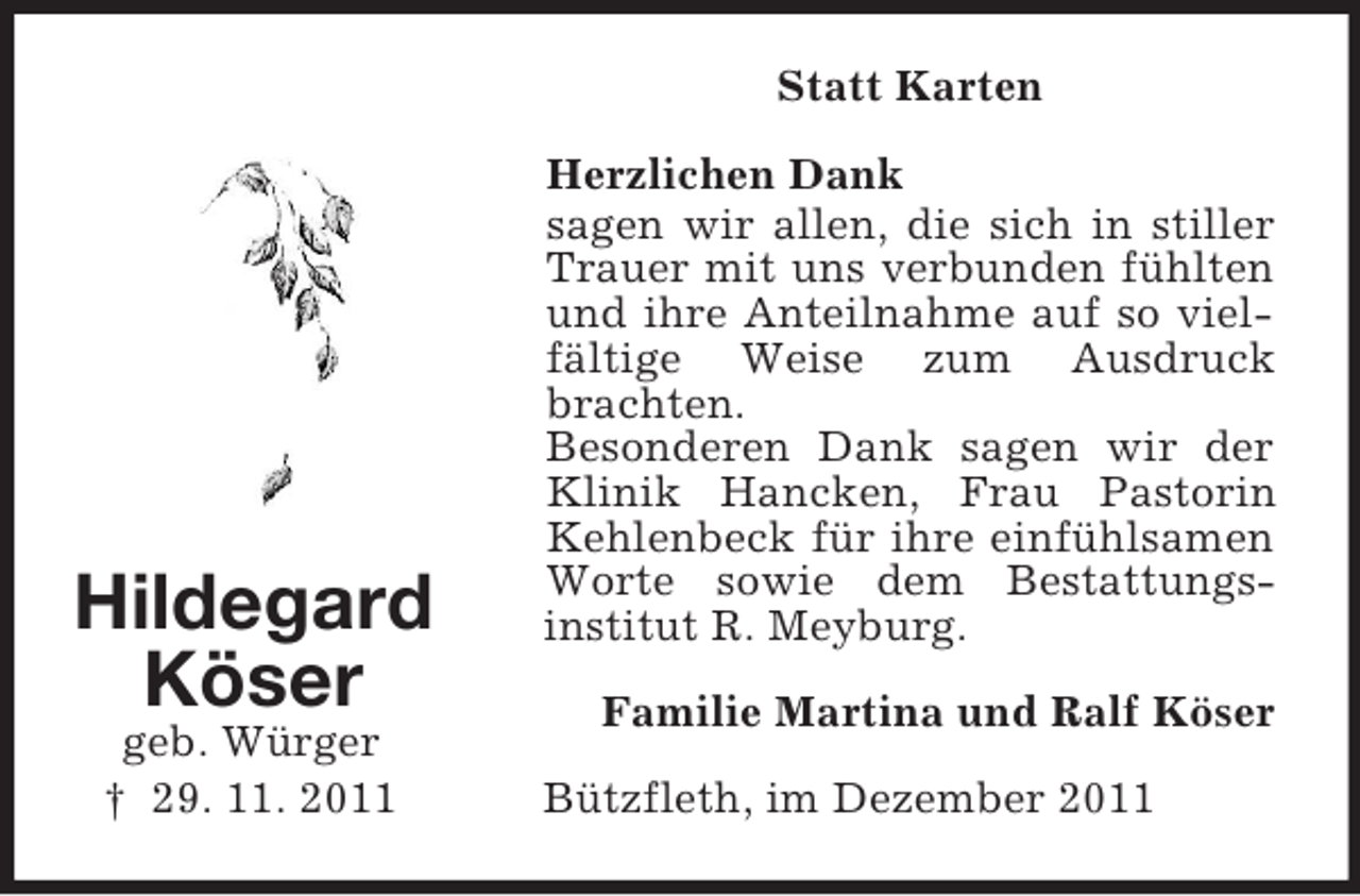 <p>Hildegard<br />Köser<br />geb. Würger<br />† 29. 11. 2011<br />Statt Karten<br />Herzlichen Dank<br />sagen wir allen, die sich in stiller Trauer mit uns verbunden fühlten und ihre Anteilnahme auf so vielfältige Weise zum Ausdruck brachten.<br />Besonderen Dank sagen wir der Klinik Hancken, Frau Pastorin Kehlenbeck für ihre einfühlsamen Worte sowie dem Bestattungs-<br />institut R. Meyburg.<br />Familie Martina und Ralf Köser<br />Bützfleth, im Dezember 2011</p>