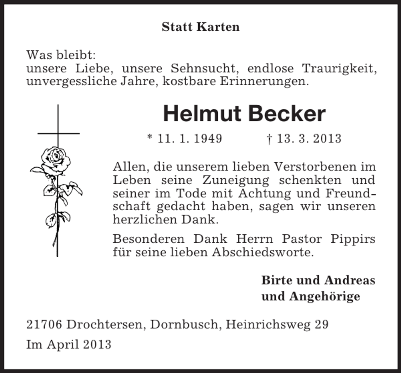 <p>Statt Karten<br />Was bleibt:<br />unsere Liebe, unsere Sehnsucht, endlose Traurigkeit,<br />unvergessliche Jahre, kostbare Erinnerungen.</p><p>Helmut Becker<br />* 11. 1. 1949</p><p>† 13. 3. 2013</p><p>Allen, die unserem lieben Verstorbenen im<br />Leben seine Zuneigung schenkten und<br />seiner im Tode mit Achtung und Freundschaft gedacht haben, sagen wir unseren<br />herzlichen Dank.<br />Besonderen Dank Herrn Pastor Pippirs<br />für seine lieben Abschiedsworte.<br />Birte und Andreas<br />und Angehörige<br />21706 Drochtersen, Dornbusch, Heinrichsweg 29<br />Im April 2013</p>