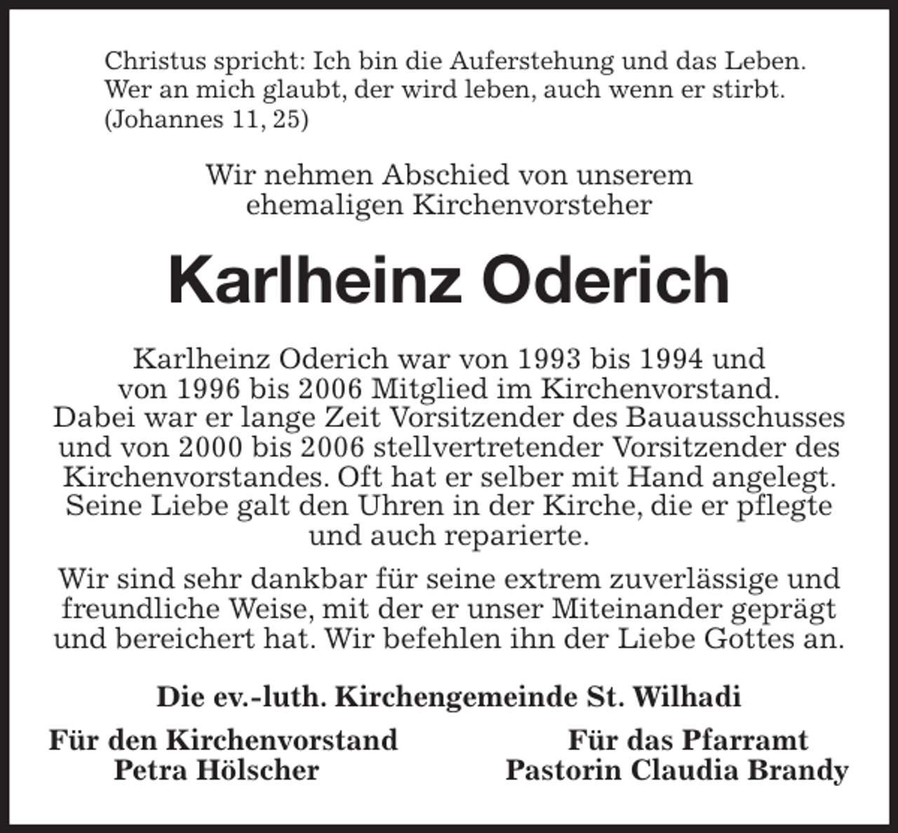 <p>Christus spricht: Ich bin die Auferstehung und das Leben.<br />Wer an mich glaubt, der wird leben, auch wenn er stirbt.<br />(Johannes 11, 25)<br />Wir nehmen Abschied von unserem<br />ehemaligen Kirchenvorsteher<br />Karlheinz Oderich<br />Karlheinz Oderich war von 1993 bis 1994 und<br />von 1996 bis 2006 Mitglied im Kirchenvorstand.<br />Dabei war er lange Zeit Vorsitzender des Bauausschusses und von 2000 bis 2006 stellvertretender Vorsitzender des Kirchenvorstandes. Oft hat er selber mit Hand angelegt. Seine Liebe galt den Uhren in der Kirche, die er pflegte und auch reparierte.<br />Wir sind sehr dankbar für seine extrem zuverlässige und freundliche Weise, mit der er unser Miteinander geprägt und bereichert hat. Wir befehlen ihn der Liebe Gottes an.<br />Die ev.-luth. Kirchengemeinde St. Wilhadi<br />Für den Kirchenvorstand Für das Pfarramt<br />Petra Hölscher Pastorin Claudia Brandy</p>