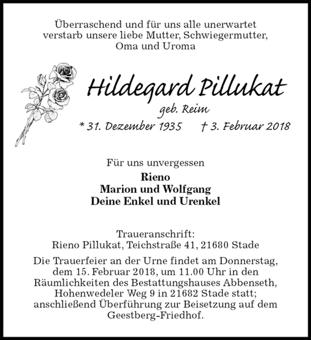 <p>Überraschend und für uns alle unerwartet<br />verstarb unsere liebe Mutter, Schwiegermutter,<br />Oma und Uroma<br />Hildegard Pillukat<br />geb. Reim<br />* 31. Dezember 1935 † 3. Februar 2018<br />Für uns unvergessen<br />Rieno<br />Marion und Wolfgang<br />Deine Enkel und Urenkel</p><p>Traueranschrift:<br />Rieno Pillukat, Teichstraße 41, 21680 Stade<br />Die Trauerfeier an der Urne findet am Donnerstag,<br />dem 15. Februar 2018, um 11.00 Uhr in den<br />Räumlichkeiten des Bestattungshauses Abbenseth,<br />Hohenwedeler Weg 9 in 21682 Stade statt;<br />anschließend Überführung zur Beisetzung auf dem<br />Geestberg-Friedhof.</p>