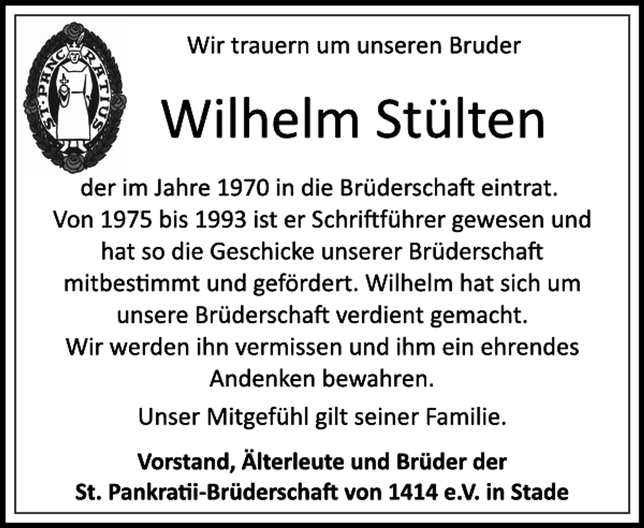 <p>Wir trauern um unseren Bruder<br />Wilhelm Stülten<br />der im Jahre 1970 in die Brüderschaft eintrat.<br />Von 1975 bis 1993 ist er Schriftführer gewesen und<br />hat so die Geschicke unserer Brüderschaft<br />mitbestimmt und gefördert. Wilhelm hat sich um<br />unsere Brüderschaft verdient gemacht.<br />Wir werden ihn vermissen und ihm ein ehrendes<br />Andenken bewahren.<br />Unser Mitgefühl gilt seiner Familie.<br />Vorstand, Älterleute und Brüder der<br />St. Pankratii­Brüderschaft von 1414 e.V. in Stade</p>