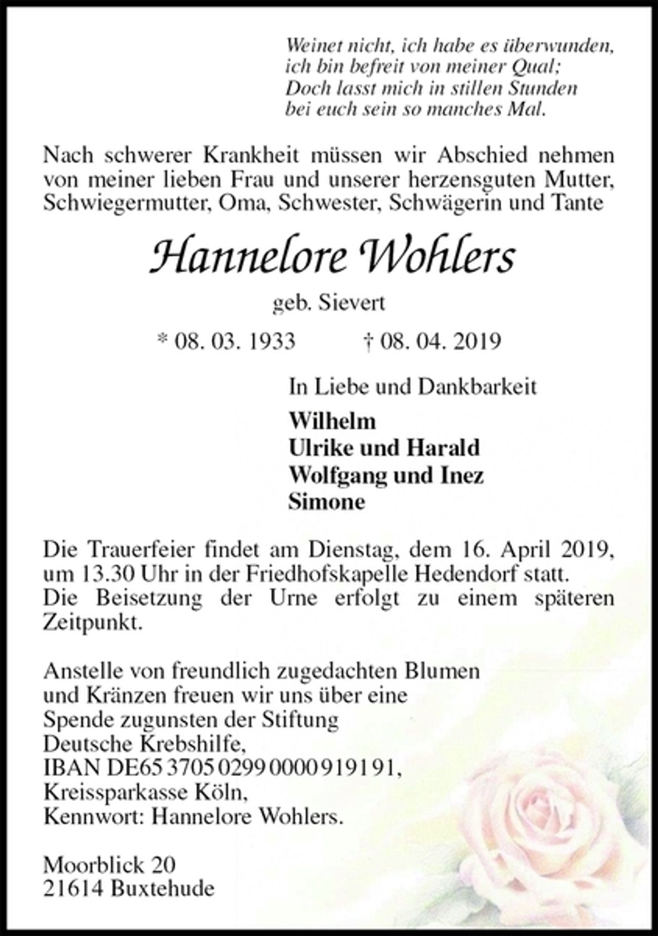 <p>Weinet nicht, ich habe es überwunden,<br />ich bin befreit von meiner Qual;<br />Doch lasst mich in stillen Stunden<br />bei euch sein so manches Mal.<br />Nach schwerer Krankheit müssen wir Abschied nehmen von meiner lieben Frau und unserer herzensguten Mutter,<br />Schwiegermutter, Oma, Schwester, Schwägerin und Tante<br />Hannelore Wohlers<br />geb. Sievert<br />* 08. 03. 1933 † 08. 04. 2019<br />In Liebe und Dankbarkeit<br />Wilhelm<br />Ulrike und Harald<br />Wolfgang und Inez<br />Simone<br />Die Trauerfeier findet am Dienstag, dem 16. April 2019, um 13.30 Uhr in der Friedhofskapelle Hedendorf statt.<br />Die Beisetzung der Urne erfolgt zu einem späteren<br />Zeitpunkt.</p>
<p>Anstelle von freundlich zugedachten Blumen<br />und Kränzen freuen wir uns über eine<br />Spende zugunsten der Stiftung<br />Deutsche Krebshilfe,<br />IBAN DE65 3705 0299 0000 9191 91,<br />Kreissparkasse Köln,<br />Kennwort: Hannelore Wohlers.</p>
<p>Moorblick 20<br />21614 Buxtehude</p>