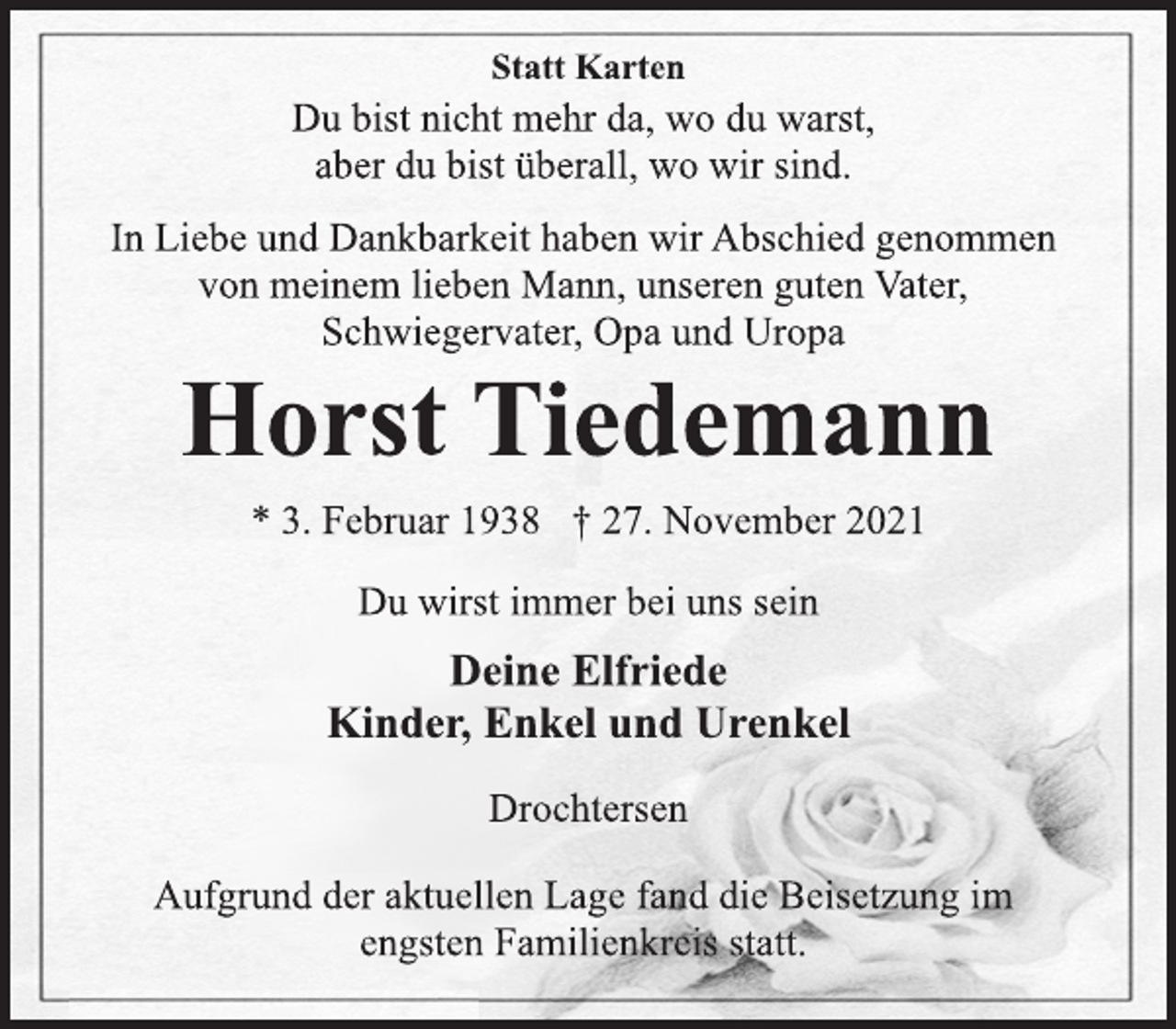 <p>Statt Karten<br />Du bist nicht mehr da, wo du warst,<br />aber du bist überall, wo wir sind.<br />In Liebe und Dankbarkeit haben wir Abschied genommen<br />von meinem lieben Mann, unseren guten Vater,<br />Schwiegervater, Opa und Uropa<br />Horst Tiedemann<br />* 3. Februar 1938 † 27. November 2021<br />Du wirst immer bei uns sein<br />Deine Elfriede<br />Kinder, Enkel und Urenkel<br />Drochtersen<br />Aufgrund der aktuellen Lage fand die Beisetzung im<br />engsten Familienkreis statt.</p>