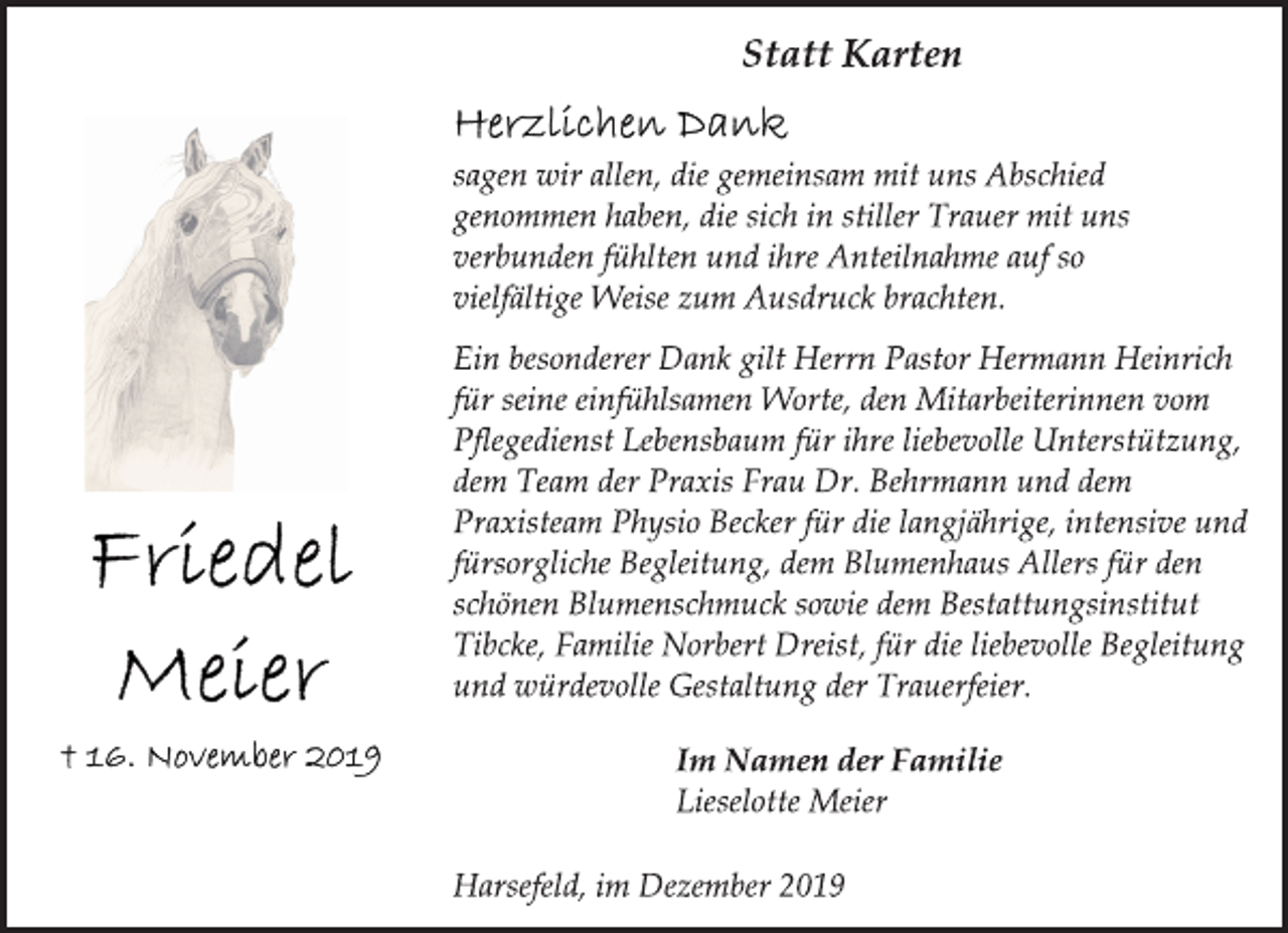 <p>Statt Karten<br />Friedel Meier<br />16. November 2019<br />Herzlichen Dank<br />sagen wir allen, die gemeinsam mit uns Abschied genommen haben, die sich in stiller Trauer mit uns verbunden fühlten und ihre Anteilnahme auf so vielfältige Weise zum Ausdruck brachten.<br />Ein besonderer Dank gilt Herrn Pastor Hermann Heinrich für seine einfühlsamen Worte, den Mitarbeiterinnen vom Pflegedienst Lebensbaum für ihre liebevolle Unterstützung, dem Team der Praxis Frau Dr. Behrmann und dem Praxisteam Physio Becker für die langjährige, intensive und fürsorgliche Begleitung, dem Blumenhaus Allers für den schönen Blumenschmuck sowie dem Bestattungsinstitut Tibcke, Familie Norbert Dreist, für die liebevolle Begleitung und würdevolle Gestaltung der Trauerfeier.<br />Im Namen der Familie<br />lieselotte Meier<br />Harsefeld, im Dezember 2019</p>