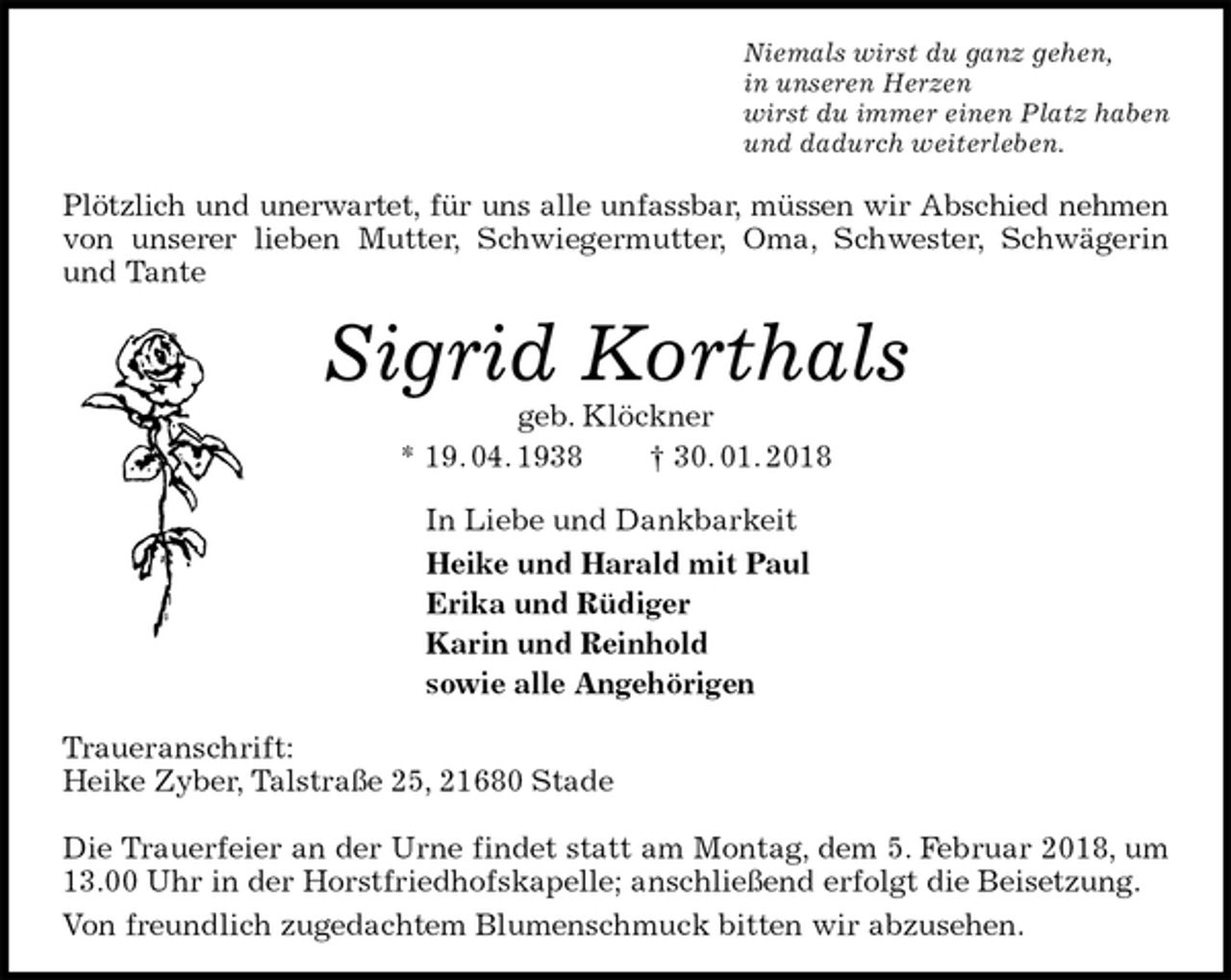 <p>Niemals wirst du ganz gehen,<br />in unseren Herzen<br />wirst du immer einen Platz haben<br />und dadurch weiterleben.<br />Plötzlich und unerwartet, für uns alle unfassbar, müssen wir Abschied nehmen<br />von unserer lieben Mutter, Schwiegermutter, Oma, Schwester, Schwägerin und Tante<br />Sigrid Korthals<br />geb. Klöckner<br />* 19. 04. 1938 † 30. 01. 2018<br />In Liebe und Dankbarkeit<br />Heike und Harald mit Paul<br />Erika und Rüdiger<br />Karin und Reinhold<br />sowie alle Angehörigen<br />Traueranschrift:<br />Heike Zyber, Talstraße 25, 21680 Stade</p>
<p>Die Trauerfeier an der Urne findet statt am Montag, dem 5. Februar 2018, um 13.00 Uhr in der Horstfriedhofskapelle; anschließend erfolgt die Beisetzung.<br />Von freundlich zugedachtem Blumenschmuck bitten wir abzusehen.</p>