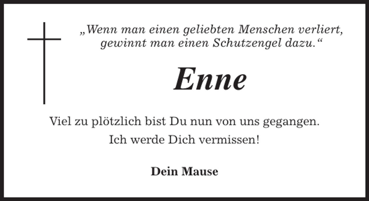 <p>„Wenn man einen geliebten Menschen verliert,<br />gewinnt man einen Schutzengel dazu.“<br />Enne<br />Viel zu plötzlich bist Du nun von uns gegangen.<br />Ich werde Dich vermissen!<br />Dein Mause</p>