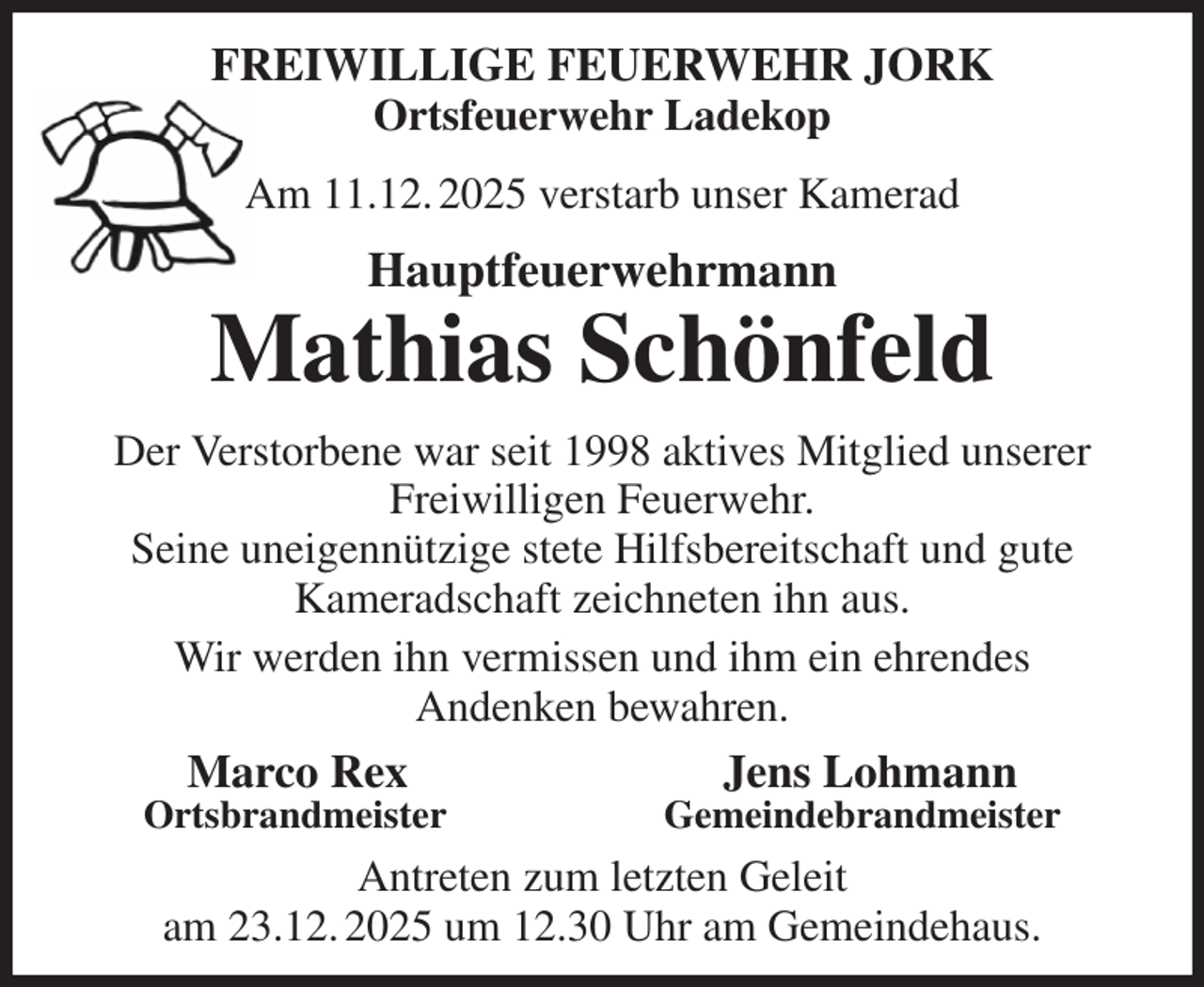 <p>FREIWILLIGE FEUERWEHR JORK<br />Ortsfeuerwehr Ladekop<br />Am 11.12. 2025 verstarb unser Kamerad<br />Hauptfeuerwehrmann<br />Mathias Schönfeld<br />Der Verstorbene war seit 1998 aktives Mitglied unserer Freiwilligen Feuerwehr.<br />Seine uneigennützige stete Hilfsbereitschaft und gute<br />Kameradschaft zeichneten ihn aus.<br />Wir werden ihn vermissen und ihm ein ehrendes<br />Andenken bewahren.<br />Marco Rex Jens Lohmann<br />Ortsbrandmeister Gemeindebrandmeister<br />Antreten zum letzten Geleit<br />am 23.12. 2025 um 12.30 Uhr am Gemeindehaus.</p>