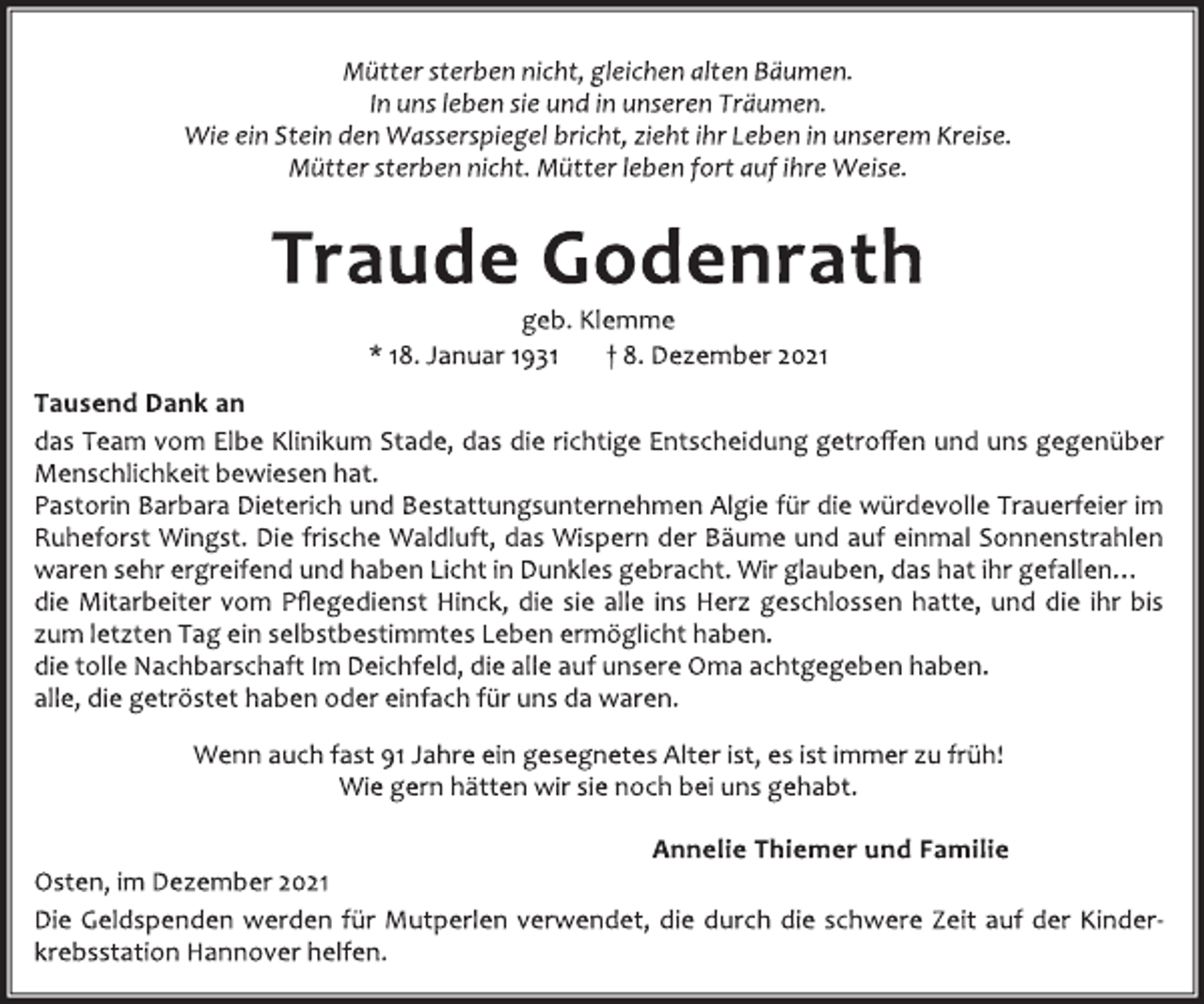 <p>Mütter sterben nicht, gleichen alten Bäumen.<br />In uns leben sie und in unseren Träumen.<br />Wie ein Stein den Wasserspiegel bricht, zieht ihr Leben in unserem Kreise.<br />Mütter sterben nicht. Mütter leben fort auf ihre Weise.</p>
<p>Traude Godenrath</p>
<p>geb.Klemme<br />* 18.Januar 1931 † 8. Dezember 2021</p>
<p>Tausend Dank an</p>
<p>das Team vom Elbe Klinikum Stade, das die richtige Entscheidung getroffen und uns gegenüber<br />Menschlichkeit bewiesen hat.<br />Pastorin Barbara Dieterich und Bestattungsunternehmen Algie für die würdevolle Trauerfeier im<br />Ruheforst Wingst. Die frische Waldluft, das Wispern der Bäume und auf einmal Sonnenstrahlen<br />waren sehr ergreifend und haben Licht in Dunkles gebracht.Wir glauben,das hat ihr gefallen…<br />die Mitarbeiter vom Pflegedienst Hinck, die sie alle ins Herz geschlossen hatte, und die ihr bis<br />zum letzten Tage ein selbstbestimmtes Leben ermöglicht haben.<br />die tolle Nachbarschaft Im Deichfeld,die alle auf unsere Oma acht gegeben haben.<br />alle,die getröstet haben odereinfach für uns da waren.</p>
<p>Wenn auch fast 91 Jahre ein gesegnetes Alter ist, es ist immer zu früh!<br />Wie gernhätten wir sie noch bei uns gehabt.</p>
<p>Annelie Thiemer und Familie</p>
<p>Osten,im Dezember2021<br />Die Geldspenden werden für Mutperlen verwendet, die durch die schwere Zeit auf der Kinderkrebsstation Hannover helfen.</p>